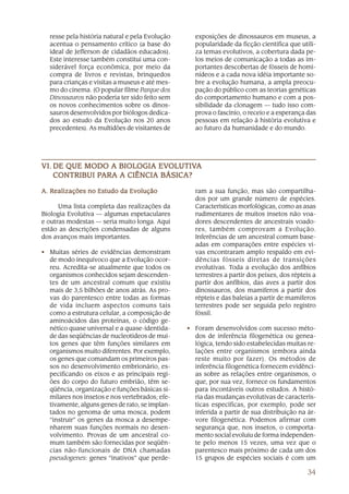 resse pela história natural e pela Evolução     exposições de dinossauros em museus, a
  acentua o pensamento crítico (a base do         popularidade da ficção científica que utili-
  ideal de Jefferson de cidadãos educados).       za temas evolutivos, a cobertura dada pe-
  Este interesse também constitui uma con-        los meios de comunicação a todas as im-
  siderável força econômica, por meio da          portantes descobertas de fósseis de homi-
  compra de livros e revistas, brinquedos         nídeos e a cada nova idéia importante so-
  para crianças e visitas a museus e até mes-     bre a evolução humana, a ampla preocu-
  mo do cinema. (O popular filme Parque dos       pação do público com as teorias genéticas
  Dinossauros não poderia ter sido feito sem      do comportamento humano e com a pos-
  os novos conhecimentos sobre os dinos-          sibilidade da clonagem — tudo isso com-
  sauros desenvolvidos por biólogos dedica-       prova o fascínio, o receio e a esperança das
  dos ao estudo da Evolução nos 20 anos           pessoas em relação à história evolutiva e
  precedentes). As multidões de visitantes de     ao futuro da humanidade e do mundo.




                            EVOLUTIV
                               OLUTIVA
VI. DE QUE MODO A BIOLOGIA EVOLUTIVA
              PARA
    CONTRIBUI PARA A CIÊNCIA BÁSICA?

A. Realizações no Estudo da Evolução              ram a sua função, mas são compartilha-
                                                  dos por um grande número de espécies.
      Uma lista completa das realizações da       Características morfológicas, como as asas
Biologia Evolutiva — algumas espetaculares        rudimentares de muitos insetos não voa-
e outras modestas — seria muito longa. Aqui       dores descendentes de ancestrais voado-
estão as descrições condensadas de alguns         res, também comprovam a Evolução.
dos avanços mais importantes.                     Inferências de um ancestral comum base-
                                                  adas em comparações entre espécies vi-
• Muitas séries de evidências demonstram          vas encontraram amplo respaldo em evi-
  de modo inequívoco que a Evolução ocor-         dências fósseis diretas de transições
  reu. Acredita-se atualmente que todos os        evolutivas. Toda a evolução dos anfíbios
  organismos conhecidos sejam descenden-          terrestres a partir dos peixes, dos répteis a
  tes de um ancestral comum que existiu           partir dos anfíbios, das aves a partir dos
  mais de 3,5 bilhões de anos atrás. As pro-      dinossauros, dos mamíferos a partir dos
  vas do parentesco entre todas as formas         répteis e das baleias a partir de mamíferos
  de vida incluem aspectos comuns tais            terrestres pode ser seguida pelo registro
  como a estrutura celular, a composição de       fóssil.
  aminoácidos das proteínas, o código ge-
  nético quase universal e a quase-identida-    • Foram desenvolvidos com sucesso méto-
  de das seqüências de nucleotídeos de mui-       dos de inferência filogenética ou genea-
  tos genes que têm funções similares em          lógica, tendo sido estabelecidas muitas re-
  organismos muito diferentes. Por exemplo,       lações entre organismos (embora ainda
  os genes que comandam os primeiros pas-         reste muito por fazer). Os métodos de
  sos no desenvolvimento embrionário, es-         inferência filogenética fornecem evidênci-
  pecificando os eixos e as principais regi-      as sobre as relações entre organismos, o
  ões do corpo do futuro embrião, têm se-         que, por sua vez, fornece os fundamentos
  qüência, organização e funções básicas si-      para incontáveis outros estudos. A histó-
  milares nos insetos e nos vertebrados; efe-     ria das mudanças evolutivas de caracterís-
  tivamente, alguns genes de rato, se implan-     ticas específicas, por exemplo, pode ser
  tados no genoma de uma mosca, podem             inferida a partir de sua distribuição na ár-
  “instruir” os genes da mosca a desempe-         vore filogenética. Podemos afirmar com
  nharem suas funções normais no desen-           segurança que, nos insetos, o comporta-
  volvimento. Provas de um ancestral co-          mento social evoluiu de forma independen-
  mum também são fornecidas por seqüên-           te pelo menos 15 vezes, uma vez que o
  cias não-funcionais de DNA chamadas             parentesco mais próximo de cada um dos
  pseudogenes: genes “inativos” que perde-        15 grupos de espécies sociais é com um

                                                                                           34
 