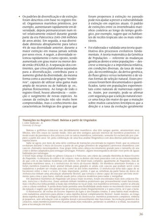 • Os padrões de diversificação e de extinção                     foram propensos à extinção no passado
  foram descritos com base no registro fós-                      pode nos ajudar a prever a vulnerabilidade
  sil. Organismos marinhos primitivos, por                       à extinção em espécies atuais. O padrão
  exemplo, aumentaram rapidamente em di-                         de extinções entre os invertebrados mari-
  versidade, depois permaneceram num ní-                         nhos costeiros ao longo do tempo geoló-
  vel relativamente estável durante grande                       gico, por exemplo, sugere que os habitan-
  parte da era Paleozóica (545–248 milhões                       tes de recifes tropicais são os mais vulne-
  de anos atrás). Em seguida, a sua diversi-                     ráveis.
  dade diminuiu abruptamente para talvez
  4% de sua diversidade anterior, durante a                   • Foi elaborada e validada uma teoria quan-
  maior extinção em massa jamais sofrida                        titativa dos processos evolutivos funda-
  por seres vivos. A seguir, a diversidade re-                  mentais. A teoria matemática da Genética
  tomou rapidamente o rumo oposto, tendo                        de Populações — referente às mudanças
  aumentado em grau maior ou menor des-                         genéticas dentro e entre populações — des-
  de então (FIGURA 2). A separação dos con-                     creve a interação e a importância relativa,
  tinentes, que criou plataformas separadas                     em condições diversas, da taxa de muta-
  para a diversificação, contribuiu para o                      ção, da recombinação, da deriva genética,
  aumento global da diversidade, da mesma                       do fluxo gênico versus isolamento e de vá-
  forma como a ascensão de grupos “moder-                       rias formas de seleção natural. Esses pro-
  nos”, capazes de utilizar uma gama mais                       cessos foram bem documentados e quanti-
  ampla de recursos ou de habitats (p. ex.,                     ficados, tanto em populações experimen-
  plantas florescentes). Ao longo de todo o                     tais como naturais de numerosas espéci-
  registro fóssil, houve alternância — extin-                   es. Assim, por exemplo, pode-se afirmar
  ção e surgimento de novas espécies. As                        com segurança que a seleção natural exer-
  causas da extinção não são muito bem                          ce uma força tão maior do que a mutação
  compreendidas, mas o conhecimento das                         sobre muitos caracteres fenotípicos que a
  características biológicas dos grupos que                     direção e a taxa da evolução geralmente




  Transições no Registro Fóssil: Baleias a partir de Ungulados
  J. John Sepkoski , Jr.
  University of Chicago

      Baleias e golfinhos (cetáceos) são decididamente mamíferos: eles têm sangue quente, amamentam seus
  filhotes, têm três ossos no ouvido médio. Eles até têm vestígios parciais internos de membros posteriores. O
  modo exato de parentesco dos cetáceos com os outros mamíferos, entretanto, somente foi esclarecido por com-
  pleto a partir dos anos ‘60, pela combinação de uma boa análise filogenética com descobertas paleontológicas
  espetaculares.
      Sabe-se agora, por meio de uma série contínua de transições encontrada no registro fóssil, que os cetáceos
  evoluíram durante o início do Eoceno a partir de um grupo primitivo de ungulados carnívoros (mamíferos com
  cascos) chamados mesoniquídeos. Esse grupo tinha uma cabeça incomumente grande para o tamanho do seu
  corpo e dentes adaptados para esmagar tartarugas. Portanto, alguns mesoniquídeos deviam viver perto de águas
  habitadas por tartarugas.
  O fóssil mais antigo incluído no gênero Cetacea é o Pakicetus, um crânio da camada ribeirinha do Baixo Eoceno
  do Paquistão. A estrutura do crânio é de cetáceo, mas os dentes são mais parecidos com os dos mesoniquídeos
  do que com os das baleias modernas com dentes. Um fóssil mais completo, igualmente do Paquistão, mas de
  depósitos marítimos rasos, é o Ambulocetus do início do Eoceno Médio. Os membros anteriores frontais e os
  fortes membros traseiros deste animal tinham patas grandes (e ainda com cascos) que podiam servir como
  nadadeiras e podiam ser viradas para trás como as dos leões marinhos. O Ambulocetus teria sido capaz de se
  locomover entre o mar e a terra. O mais importante, porém, é que as vértebras da parte baixa do dorso do
  Ambulocetus tinham uma articulação altamente flexível, que tornava o dorso capaz de executar um forte movi-
  mento para cima e para baixo, método usado pelos cetáceos modernos para nadar e mergulhar.
      Em depósitos marítimos do Paquistão um pouco mais recentes, foram encontrados mais dois cetáceos fós-
  seis, Indocetus e Rodhocetus. Esses animais tinham membros posteriores que provavelmente eram funcionais,
  mas o Rodhocetus tinha perdido a fusão das vértebras no local onde, nos mamíferos terrestres, a pelve se articula
  com a coluna vertebral. A perda desta fusão permitia uma flexibilidade ainda maior no movimento dorso-ventral
  da natação e sugere que este animal não se aventurava muito freqüentemente a ir para a terra, se é que o fazia.
      O Basilosaurus, de rochas do Eoceno Superior do Egito e dos Estados Unidos, é uma baleia mais moderna,
  com nadadeiras anteriores para pilotar e uma espinha dorsal completamente flexível. Assim mesmo, ao longo
  desta espinha dorsal, há vestígios da origem terrestre do Basilosaurus: membros posteriores completos, embora
  já pequenos, sem articulação com a espinha dorsal e provavelmente não-funcionais. Na evolução posterior dos
  cetáceos, esses membros posteriores ficaram ainda mais reduzidos, perdendo os artelhos e a rótula, necessários
  para a locomoção em terra.



                                                                                                                  36
 