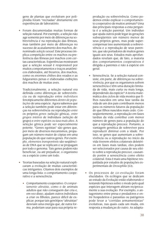 gens de plantas que evoluíram por poli-              produção ou sobrevivência. Como po-
  ploidia foram “recriadas” diretamente em             demos então explicar o comportamen-
  experiências de laboratório.                         to cooperativo de muitos animais? Uma
                                                       das principais respostas a esta pergun-
• Foram documentadas muitas formas de                  ta é a seleção parental. Um indivíduo
  seleção natural. Por exemplo, a seleção não          que ajuda outros pode legar às gerações
  age somente por meio de diferenças na so-            subseqüentes um número menor de
  brevivência e na reprodução das fêmeas,              seus próprios genes, mas pode super-
  mas também por meio de diferenças no                 compensar isso aumentando a sobrevi-
  sucesso de acasalamento dos machos, de-              vência e a reprodução de seus paren-
  nominado seleção sexual. Este processo im-           tes, que são portadores de muitos genes
  plica competição entre os machos ou pre-             iguais aos seus. Estudos mais aprofun-
  ferência das fêmeas por machos com cer-              dados revelam que, de fato, a maioria
  tas características. Experiências mostraram          dos comportamentos cooperativos é
  que a seleção sexual é responsável por               dirigida a parentes e não à espécie em
  muitos comportamentos e traços anatômi-              geral.
  cos elaborados, até bizarros, dos machos,
  como os enormes chifres dos veados e as           • Senescência. Se a seleção natural con-
  fulgurantes penas e elaboradas exibições            siste, em parte, de diferenças na sobre-
  dos machos de muitas aves.                          vivência, por que os organismos sofrem
                                                      senescência e têm uma duração limita-
  Tradicionalmente, a seleção natural era             da de vida, mais curta ou mais longa,
  definida como diferenças de sobrevivên-             dependendo da espécie? A teoria mate-
  cia ou de reprodução entre indivíduos               mática dos ciclos de vida mostra que fi-
  fenotipicamente diferentes dentro de popu-          lhos nascidos em uma fase tardia da
  lações de uma espécie. Agora sabemos que            vida de um dos pais contribuem menos
  a seleção também pode estar em diferen-             para os números futuros da população
  ças na sobrevivência ou reprodução entre            do que filhos nascidos mais cedo. Con-
  os próprios genes (seleção gênica), entre           seqüentemente, a reprodução em fases
  grupos inteiros de indivíduos (seleção de           tardias da vida contribui com menor
  grupo) e entre espécies ou taxa mais altos. A       número de genes para a população do
  seleção gênica pode ser especialmente               que a reprodução precoce. Portanto, a
  potente. “Genes egoístas” são genes que,            vantagem genética de sobreviver para
  por meio de diversos mecanismos, propa-             reproduzir diminui com a idade. Por
  gam um número maior de cópias em uma                isso, se genes que aumentam a sobre-
  população do que outros genes. Por exem-            vivência ou a reprodução no início da
  plo, elementos transponíveis são seqüênci-          vida tiverem efeitos colaterais deletéri-
  as de DNA que se replicam e se propagam             os em fases mais tardias, eles podem
  por todo o genoma. Tais genes podem não             ser selecionados por causa de seu efei-
  beneficiar, ou até prejudicar, o organismo          to sobre a reprodução precoce, causan-
  ou a espécie como um todo.                          do porém a senescência como efeito
                                                      colateral. Esta é mais uma hipótese res-
• Teorias baseadas na seleção natural expli-          paldada por estudos de populações ex-
  caram a evolução de muitas característi-            perimentais de Drosophila (53).
  cas intrigantes. Citamos dois exemplos de
  uma longa lista: o comportamento coope-         • Os processos de co-evolução foram
  rativo e a senescência.                           elucidados. Os ecólogos que se dedicam
                                                    ao estudo da Evolução estão elaborando e
  • Comportamento cooperativo. O compor-            testando hipóteses sobre o modo pelo qual
    tamento altruísta, como o de animais            espécies que interagem afetam reciproca-
    adultos que não conseguem dar cria e,           mente a sua evolução. Por exemplo, o an-
    em vez disso, ajudam outros indivíduos          tagonismo entre presa e predadores e en-
    a criar os filhotes, parece difícil de ex-      tre hospedeiros e parasitas ou patógenos
    plicar, porque tais genótipos “altruístas”      pode levar a “corridas armamentistas”
    desviam uma energia que, de outra for-          evolutivas, nas quais cada um muda, em
    ma, poderiam usar para sua própria re-          resposta a mudanças do outro. As adapta-

                                                                                            38
 