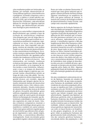 ções resultantes podem ser intrincadas: as        flores em todas as plantas florescentes. É
  plantas, por exemplo, desenvolveram di-           notável que esses genes seletores que re-
  versas defesas químicas contra herbívoros         gulam o desenvolvimento de flores tenham
  e patógenos, incluindo compostos como a           algumas semelhanças na seqüência do
  nicotina, a cafeína e o ácido salicílico (as-     DNA com genes seletores de animais. A
  pirina ou AAS), que os humanos usam para          maioria dos avanços da biologia evolutiva
  diversos fins. Entretanto, cada uma dessas        do desenvolvimento é muito recente; este
  defesas foi vencida por algumas espécies          campo está crescendo rapidamente.
  de insetos, que desenvolveram mecanis-
  mos fisiológicos para neutralizá-las.           • Muitos aspectos da Evolução humana fo-
                                                    ram elucidados por pesquisas recentes em
• Chegou-se a uma melhor compreensão do             paleoantropologia, sistemática filogenética
  desenvolvimento que constitui a base da           e genética molecular de populações. As se-
  evolução de características complexas.            qüências de DNA mostram que os huma-
  Uma pergunta que vem de longa data re-            nos têm parentesco próximo com os ma-
  fere-se ao modo pelo qual evoluem as ca-          cacos africanos, especialmente os chim-
  racterísticas anatômicas complexas, espe-         panzés. A semelhança superior a 98% das
  cialmente as novas, como as penas das             seqüências de DNA entre humanos e chim-
  primeiras aves. Para responder esta per-          panzés implica a sua divergência de um
  gunta, teremos de entender como podem             ancestral comum há cerca de 6 a 8 milhões
  mudar as vias normais de desenvolvimen-           de anos. Quase todos os anos, são desco-
  to das características morfológicas. Os re-       bertos na África Oriental hominídeos pri-
  centes avanços espetaculares da Biologia          mitivos com muitos traços parecidos com
  do Desenvolvimento são igualados pelos            os dos macacos (como cérebro pequeno,
  estudos das mudanças evolutivas dos me-           ossos dos dedos e dos dedos dos pés cur-
  canismos de desenvolvimento. Nas                  vos e características dentárias). Os fósseis
  salamandras, por exemplo, mudanças                de hominídeos mais antigos já descober-
  evolutivas dos genes que afetam a produ-          tos têm cerca de 4,4 milhões de anos, apro-
  ção de hormônios, ou as respostas de vá-          ximando-se da época do ancestral comum
  rios tecidos a esses hormônios, influenci-        sugerida pelos dados de DNA. Algumas
  aram a taxa e os tempos do desenvolvi-            populações fósseis de hominídeos apresen-
  mento, dando origem a espécies que con-           tam uma transição gradativa de uma para
  servam muitas características juvenis ao          a outra.
  longo de toda a sua vida adulta. Tais mu-
  danças podem ter efeitos importantes e de         Há uma considerável controvérsia em tor-
  grande alcance; por exemplo, algumas              no da hipótese, baseada em estudos de
  salamandras que atingem apenas um ta-             variação do DNA, de que todas as popula-
  manho minúsculo deixam de desenvolver             ções humanas da atualidade seriam des-
  determinados ossos e têm crâneos extre-           cendentes de uma única população africa-
  mamente alterados. Estudos moleculares            na que se espalhou por todo o continente
  do desenvolvimento das moscas de frutas           eurasiano cerca de 100.000 a 200.000 anos
  do gênero Drosophila descobriram genes            atrás, substituindo as populações de Homo
  seletores (reguladores principais), que re-       sapiens que tinham ocupado essa região
  gulam a ação de outros genes de posição           anteriormente. Segundo esta hipótese, as
  inferior na hierarquia de comando, que de-        diferenças genéticas entre as populações
  terminam a identidade e as características        humanas modernas das diferentes partes
  dos segmentos do corpo do inseto. Estu-           do globo terrestre tiveram pouco tempo (na
  dos evolutivos comparativos mostram a             escala evolutiva) para se desenvolver. Na
  existência de homólogos desses genes nos          realidade, embora existam algumas dife-
  mamíferos e também em outros animais.             renças genéticas regionais de característi-
  Todos esses genes seletores regulam genes         cas como os traços faciais e as freqüênci-
  de nível inferior que diferem entre um gru-       as dos grupos sangüíneos, de um modo
  po de organismos e outro, dando origem,           geral, todas as populações humanas são
  desta forma, a características diferentes.        geneticamente muito semelhantes. A mai-
  Analogamente, foram encontrados genes             oria das variações genéticas humanas é
  que podem regular o desenvolvimento das           encontrada dentro das populações e não

                                                                                             39
 