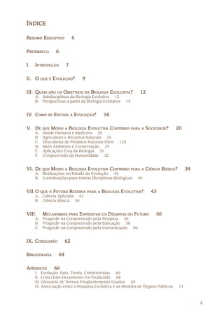 ÍNDICE

RESUMO EXECUTIVO
        XECUTIVO              5


P REÂMBULO         6


I.   INTRODUÇÃO          7


II. O     QUE É   E VOLUÇÃO?        9


III. QUAIS SÃO OS OBJETIVOS DA BIOLOGIA E VOLUTIVA?
                   BJETIVOS                OLUTIVA                 12
     A. Subdisciplinas da Biologia Evolutiva 12
     B. Perspectivas a partir da Biologia Evolutiva         14


IV. COMO
IV.          SE   ESTUDA
                   STUDA     A   E VOLUÇÃO?      16


V. D E    QUE   M ODO A BIOLOGIA E VOLUTIVA C ONTRIBUI PARA A S OCIEDADE?
                                    OLUTIVA                     OCIEDADE         20
     A.    Saúde Humana e Medicina 20
     B.    Agricultura e Recursos Naturais 25
     C.    Descoberta de Produtos Naturais Úteis         128
     D.    Meio Ambiente e Conservação 29
     E.    Aplicações Fora da Biologia 31
     F.    Compreensão da Humanidade 32


VI. D E   QUE   M ODO A BIOLOGIA E VOLUTIVA C ONTRIBUI PARA A CIÊNCIA B ÁSICA?
                                    OLUTIVA                                            34
     A. Realizações no Estudo da Evolução 34
     B. Contribuições para Outras Disciplinas Biológicas          40


VII. O    QUE O   F UTURO R ESERVA
                            ESERV       PARA A   BIOLOGIA E VOLUTIVA?
                                                             OLUTIVA    43
     A. Ciência Aplicada 43
     B. Ciência Básica 50


VIII.     M ECANISMOS PARA ENFRENTAR OS D ESAFIOS DO F UTURO
                            NFRENTAR                                     56
     A. Progredir na Compreensão pela Pesquisa 56
     B. Progredir na Compreensão pela Educação 58
     C. Progredir na Compreensão pela Comunicação 60


IX. CONCLUSÃO            62


BIBLIOGRAFIA        64


A PÊNDICES        66
     I. Evolução: Fato, Teoria, Controvérsias    66
     II. Como Este Documento Foi Produzido       68
     III. Glossário de Termos Freqüentemente Usados     69
     IV. Associação entre a Pesquisa Evolutiva e as Missões de Órgãos Públicos    71



                                                                                            4
 