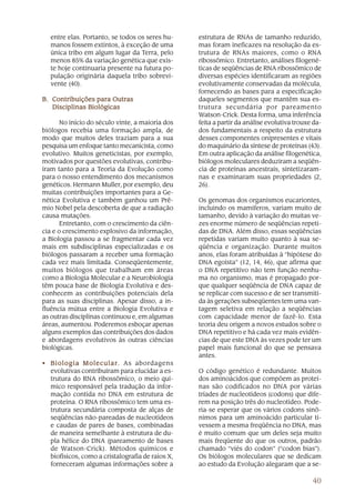 entre elas. Portanto, se todos os seres hu-        estrutura de RNAs de tamanho reduzido,
   manos fossem extintos, à exceção de uma            mas foram ineficazes na resolução da es-
   única tribo em algum lugar da Terra, pelo          trutura de RNAs maiores, como o RNA
   menos 85% da variação genética que exis-           ribossômico. Entretanto, análises filogené-
   te hoje continuaria presente na futura po-         ticas de seqüências de RNA ribossômico de
   pulação originária daquela tribo sobrevi-          diversas espécies identificaram as regiões
   vente (40).                                        evolutivamente conservadas da molécula,
                                                      fornecendo as bases para a especificação
B. Contribuições para Outras                          daqueles segmentos que mantêm sua es-
   Disciplinas Biológicas                             trutura secundária por pareamento
                                                      Watson-Crick. Desta forma, uma inferência
       No início do século vinte, a maioria dos       feita a partir da análise evolutiva trouxe da-
biólogos recebia uma formação ampla, de               dos fundamentais a respeito da estrutura
modo que muitos deles traziam para a sua              desses componentes onipresentes e vitais
pesquisa um enfoque tanto mecanicista, como           do maquinário da síntese de proteínas (43).
evolutivo. Muitos geneticistas, por exemplo,          Em outra aplicação da análise filogenética,
motivados por questões evolutivas, contribu-          biólogos moleculares deduziram a seqüên-
íram tanto para a Teoria da Evolução como             cia de proteínas ancestrais, sintetizaram-
para o nosso entendimento dos mecanismos              nas e examinaram suas propriedades (2,
genéticos. Hermann Muller, por exemplo, deu           26).
muitas contribuições importantes para a Ge-
nética Evolutiva e também ganhou um Prê-              Os genomas dos organismos eucariontes,
mio Nobel pela descoberta de que a radiação           incluindo os mamíferos, variam muito de
causa mutações.                                       tamanho, devido à variação do muitas ve-
       Entretanto, com o crescimento da ciên-         zes enorme número de seqüências repeti-
cia e o crescimento explosivo da informação,          das de DNA. Além disso, essas seqüências
a Biologia passou a se fragmentar cada vez            repetidas variam muito quanto à sua se-
mais em subdisciplinas especializadas e os            qüência e organização. Durante muitos
biólogos passaram a receber uma formação              anos, elas foram atribuídas à “hipótese do
cada vez mais limitada. Conseqüentemente,             DNA egoísta” (12, 14, 46), que afirma que
muitos biólogos que trabalham em áreas                o DNA repetitivo não tem função nenhu-
como a Biologia Molecular e a Neurobiologia           ma no organismo, mas é propagado por-
têm pouca base de Biologia Evolutiva e des-           que qualquer seqüência de DNA capaz de
conhecem as contribuições potenciais dela             se replicar com sucesso e de ser transmiti-
para as suas disciplinas. Apesar disso, a in-         da às gerações subseqüentes tem uma van-
fluência mútua entre a Biologia Evolutiva e           tagem seletiva em relação a seqüências
as outras disciplinas continuou e, em algumas         com capacidade menor de fazê-lo. Esta
áreas, aumentou. Poderemos esboçar apenas             teoria deu origem a novos estudos sobre o
alguns exemplos das contribuições dos dados           DNA repetitivo e há cada vez mais evidên-
e abordagens evolutivos às outras ciências            cias de que este DNA às vezes pode ter um
biológicas.                                           papel mais funcional do que se pensava
                                                      antes.
• B i o l o g i a M o l e c u l a r . As abordagens
                                  r.
  evolutivas contribuíram para elucidar a es-         O código genético é redundante. Muitos
  trutura do RNA ribossômico, o meio quí-             dos aminoácidos que compõem as proteí-
  mico responsável pela tradução da infor-            nas são codificados no DNA por várias
  mação contida no DNA em estrutura de                tríades de nucleotídeos (codons) que dife-
  proteína. O RNA ribossômico tem uma es-             rem na posição três do nucleotídeo. Pode-
  trutura secundária composta de alças de             ria-se esperar que os vários codons sinô-
  seqüências não-pareadas de nucleotídeos             nimos para um aminoácido particular ti-
  e caudas de pares de bases, combinadas              vessem a mesma freqüência no DNA, mas
  de maneira semelhante à estrutura de du-            é muito comum que um deles seja muito
  pla hélice do DNA (pareamento de bases              mais freqüente do que os outros, padrão
  de Watson-Crick). Métodos químicos e                chamado “viés do codon” (“codon bias”).
  biofísicos, como a cristalografia de raios X,       Os biólogos moleculares que se dedicam
  forneceram algumas informações sobre a              ao estudo da Evolução alegaram que a se-

                                                                                                40
 