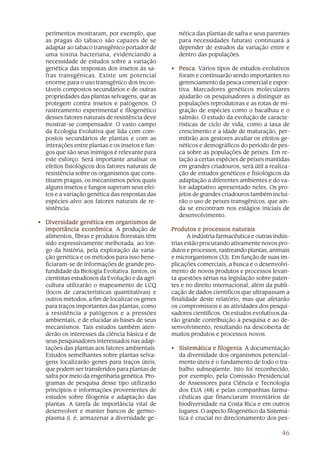 perimentos mostraram, por exemplo, que            nética das plantas de safra e seus parentes
  as pragas do tabaco são capazes de se             para necessidades futuras) continuará a
  adaptar ao tabaco transgênico portador de         depender de estudos da variação entre e
  uma toxina bacteriana, evidenciando a             dentro das populações.
  necessidade de estudos sobre a variação
  genética das respostas dos insetos às sa-      • Pesca Vários tipos de estudos evolutivos
                                                   Pesca.
  fras transgênicas. Existe um potencial           foram e continuarão sendo importantes no
  enorme para o uso transgênico dos incon-         gerenciamento da pesca comercial e espor-
  táveis compostos secundários e de outras         tiva. Marcadores genéticos moleculares
  propriedades das plantas selvagens, que as       ajudarão os pesquisadores a distinguir as
  protegem contra insetos e patógenos. O           populações reprodutoras e as rotas de mi-
  rastreamento experimental e filogenético         gração de espécies como o bacalhau e o
  desses fatores naturais de resistência deve      salmão. O estudo da evolução de caracte-
  mostrar-se compensador. O vasto campo            rísticas de ciclo de vida, como a taxa de
  da Ecologia Evolutiva que lida com com-          crescimento e a idade de maturação, per-
  postos secundários de plantas e com as           mitirão aos gestores avaliar os efeitos ge-
  interações entre plantas e os insetos e fun-     néticos e demográficos do período de pes-
  gos que são seus inimigos é relevante para       ca sobre as populações de peixes. Em re-
  este esforço. Será importante analisar os        lação a certas espécies de peixes mantidas
  efeitos fisiológicos dos fatores naturais de     em grandes criadouros, será útil a realiza-
  resistência sobre os organismos que cons-        ção de estudos genéticos e fisiológicos da
  tituem pragas, os mecanismos pelos quais         adaptação a diferentes ambientes e do va-
  alguns insetos e fungos superam seus efei-       lor adaptativo apresentado neles. Os pro-
  tos e a variação genética das respostas das      jetos de grandes criadouros também inclui-
  espécies-alvo aos fatores naturais de re-        rão o uso de peixes transgênicos, que ain-
  sistência.                                       da se encontram nos estágios iniciais de
                                                   desenvolvimento.
• Diversidade genética em organismos de
  importância econômica A produção de
                 econômica.                      Produtos e processos naturais
  alimentos, fibras e produtos florestais têm           A indústria farmacêutica e outras indús-
  sido expressivamente melhorada, ao lon-        trias estão procurando ativamente novos pro-
  go da história, pela exploração da varia-      dutos e processos, rastreando plantas, animais
  ção genética e os métodos para isso bene-      e microrganismos (33). Em função de suas im-
  ficiaram-se de informações de grande pro-      plicações comerciais, a busca e o desenvolvi-
  fundidade da Biologia Evolutiva. Juntos, os    mento de novos produtos e processos levan-
  cientistas estudiosos da Evolução e da agri-   ta questões sérias na legislação sobre paten-
  cultura utilizarão o mapeamento de LCQ         tes e no direito internacional, além da publi-
  (locos de características quantitativas) e     cação de dados científicos que ultrapassam a
  outros métodos, a fim de localizar os genes    finalidade deste relatório, mas que afetarão
  para traços importantes das plantas, como      os compromissos e as atividades dos pesqui-
  a resistência a patógenos e a pressões         sadores científicos. Os estudos evolutivos da-
  ambientais, e de elucidar as bases de seus     rão grande contribuição à pesquisa e ao de-
  mecanismos. Tais estudos também aten-          senvolvimento, resultando na descoberta de
  derão os interesses da ciência básica e de     muitos produtos e processos novos.
  seus pesquisadores interessados nas adap-
  tações das plantas aos fatores ambientais.     • Sistemática e filogenia A documentação
                                                                   filogenia.
  Estudos semelhantes sobre plantas selva-         da diversidade dos organismos potencial-
  gens localizarão genes para traços úteis,        mente úteis é o fundamento de todo o tra-
  que podem ser transferidos para plantas de       balho subseqüente. Isto foi reconhecido,
  safra por meio da engenharia genética. Pro-      por exemplo, pela Comissão Presidencial
  gramas de pesquisa desse tipo utilizarão         de Assessores para Ciência e Tecnologia
  princípios e informações provenientes de         dos EUA (48) e pelas companhias farma-
  estudos sobre filogenia e adaptação das          cêuticas que financiaram inventários de
  plantas. A tarefa de importância vital de        biodiversidade na Costa Rica e em outros
  desenvolver e manter bancos de germo-            lugares. O aspecto filogenético da Sistemá-
  plasma (i. é, armazenar a diversidade ge-        tica é crucial no direcionamento dos pes-

                                                                                            46
 