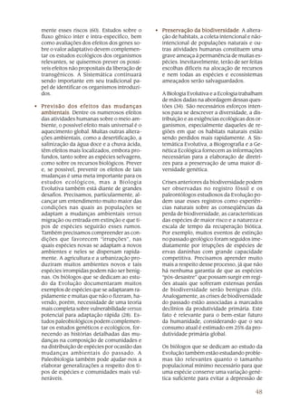 mente esses riscos (60). Estudos sobre o       • Preservação da biodiversidade A altera-
                                                                     biodiversidade.
  fluxo gênico inter e intra-específico, bem       ção de habitats, a coleta intencional e não-
  como avaliações dos efeitos dos genes so-        intencional de populações naturais e ou-
  bre o valor adaptativo devem complemen-          tras atividades humanas constituem uma
  tar os estudos ecológicos dos organismos         grave ameaça à permanência de muitas es-
  relevantes, se quisermos prever os possí-        pécies. Inevitavelmente, terão de ser feitas
  veis efeitos não propositais da liberação de     escolhas difíceis na alocação de recursos
  transgênicos. A Sistemática continuará           e nem todas as espécies e ecossistemas
  sendo importante em seu tradicional pa-          ameaçados serão salvaguardados.
  pel de identificar os organismos introduzi-
  dos.                                             A Biologia Evolutiva e a Ecologia trabalham
                                                   de mãos dadas na abordagem dessas ques-
• Previsão dos efeitos das mudanças                tões (34). São necessários esforços inten-
  ambientais Dentre os numerosos efeitos
  ambientais.                                      sos para se descrever a diversidade, a dis-
  das atividades humanas sobre o meio am-          tribuição e as exigências ecológicas dos or-
  biente, o possível efeito mais universal é o     ganismos, especialmente daqueles de re-
  aquecimento global. Muitas outras altera-        giões em que os habitats naturais estão
  ções ambientais, como a desertificação, a        sendo perdidos mais rapidamente. A Sis-
  salinização da água doce e a chuva ácida,        temática Evolutiva, a Biogeografia e a Ge-
  têm efeitos mais localizados, embora pro-        nética Ecológica fornecem as informações
  fundos, tanto sobre as espécies selvagens,       necessárias para a elaboração de diretri-
  como sobre os recursos biológicos. Prever        zes para a preservação de uma maior di-
  e, se possível, prevenir os efeitos de tais      versidade genética.
  mudanças é uma meta importante para os
  estudos ecológicos, mas a Biologia               Crises anteriores da biodiversidade podem
  Evolutiva também está diante de grandes          ser observadas no registro fóssil e os
  desafios. Precisamos, particularmente, al-       paleontólogos estudiosos da Evolução po-
  cançar um entendimento muito maior das           dem usar esses registros como experiên-
  condições nas quais as populações se             cias naturais sobre as conseqüências da
  adaptam a mudanças ambientais versus             perda de biodiversidade, as características
  migração ou entrada em extinção e que ti-        das espécies de maior risco e a natureza e
  pos de espécies seguirão esses rumos.            escala de tempo da recuperação biótica.
  Também precisamos compreender as con-            Por exemplo, muitos eventos de extinção
  dições que favorecem “irrupções”, nas            no passado geológico foram seguidos ime-
  quais espécies novas se adaptam a novos          diatamente por irrupções de espécies de
  ambientes e neles se dispersam rapida-           ervas daninhas com grande capacidade
  mente. A agricultura e a urbanização pro-        competitiva. Precisamos aprender muito
  duziram muitos ambientes novos e tais            mais a respeito desse processo, já que não
  espécies irrompidas podem não ser benig-         há nenhuma garantia de que as espécies
  nas. Os biólogos que se dedicam ao estu-         “pós-desastre” que possam surgir em regi-
  do da Evolução documentaram muitos               ões atuais que sofreram extensas perdas
  exemplos de espécies que se adaptaram ra-        de biodiversidade serão benignas (55).
  pidamente e muitas que não o fizeram, ha-        Analogamente, as crises de biodiversidade
  vendo, porém, necessidade de uma teoria          do passado estão associadas a marcados
  mais completa sobre vulnerabilidade versus       declínios da produtividade primária. Este
  potencial para adaptação rápida (28). Es-        fato é relevante para o bem-estar futuro
  tudos paleobiológicos podem complemen-           da humanidade, considerando que o seu
  tar os estudos genéticos e ecológicos, for-      consumo atual é estimado em 25% da pro-
  necendo as histórias detalhadas das mu-          dutividade primária global.
  danças na composição de comunidades e
  na distribuição de espécies por ocasião das      Os biólogos que se dedicam ao estudo da
  mudanças ambientais do passado. A                Evolução também estão estudando proble-
  Paleobiologia também pode ajudar-nos a           mas tão relevantes quanto o tamanho
  elaborar generalizações a respeito dos ti-       populacional mínimo necessário para que
  pos de espécies e comunidades mais vul-          uma espécie conserve uma variação gené-
  neráveis.                                        tica suficiente para evitar a depressão de

                                                                                            48
 