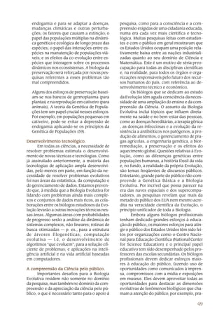 endogamia e para se adaptar a doenças,         pesquisa, como para a consciência e a com-
   mudanças climáticas e outras perturba-         preensão exigidas de uma cidadania educada,
   ções; os fatores que causam a extinção; o      numa era cada vez mais científica e tecno-
   papel das populações múltiplas na dinâmi-      lógica. Muitas pesquisas feitas com estudan-
   ca genética e ecológica de longo prazo das     tes e com o público em geral mostraram que
   espécies; o papel das interações entre es-     os Estados Unidos ocupam uma posição rela-
   pécies na manutenção de populações viá-        tivamente baixa entre as nações industriali-
   veis; e os efeitos da co-evolução entre es-    zadas quanto ao seu domínio de Ciência e
   pécies que interagem sobre os processos        Matemática. Este é um motivo de séria preo-
   dinâmicos nos ecossistemas. A biologia da      cupação para todas as disciplinas científicas
   preservação será reforçada por novas pes-      e, na realidade, para todos os órgãos e orga-
   quisas referentes a esses problemas tão        nizações responsáveis pelo futuro dos recur-
   mal compreendidos.                             sos humanos do país, com referência ao de-
                                                  senvolvimento técnico e econômico.   .
   Alguns dos esforços de preservação basei-             Os biólogos que se dedicam ao estudo
   am-se nos bancos de germoplasma (para          da Evolução têm aguda consciência da neces-
   plantas) e na reprodução em cativeiro (para    sidade de uma ampliação do ensino e da com-
   animais). A teoria da Genética de Popula-      preensão da Ciência. O assunto da Biologia
   ções tem um papel crucial nesses esforços.     Evolutiva inclui tópicos que influem direta-
   Por exemplo, em populações pequenas em         mente na saúde e no bem-estar das pessoas,
   cativeiro, pode-se evitar a depressão de       como as doenças hereditárias, a terapia gênica
   endogamia aplicando-se os princípios da        , as doenças infecciosas e a evolução da re-
   Genética de Populações (59).                   sistência a antibióticos nos patógenos, a pro-
                                                  dução de alimentos, o gerenciamento de pra-
Desenvolvimento tecnológico.
Desenvolvimento                                   gas agrícolas, a engenharia genética, a bior-
      Em todas as ciências, a necessidade de      remediação, a preservação e os efeitos do
resolver problemas estimula o desenvolvi-         aquecimento global. Questões relativas à Evo-
mento de novas técnicas e tecnologias. Como       lução, como as diferenças genéticas entre
já assinalado anteriormente, a maioria das        populações humanas, a história fóssil da vida
tecnologias de aplicação ampla desenvolvi-        e, no fundo, a realidade da própria Evolução,
das, pelo menos em parte, em função da ne-        são temas freqüentes de discursos públicos.
cessidade de resolver problemas evolutivos        Entretanto, grande parte do público não com-
foi nas áreas da estatística, da computação e     preende a Genética Básica e a Biologia
do gerenciamento de dados. Estamos preven-        Evolutiva. Por incrível que possa parecer na
do que, à medida que a Biologia Evolutiva for     era das naves espaciais e dos supercompu-
lidando com problemas ainda mais comple-          tadores, as pesquisas revelam que mais da
xos e conjuntos de dados mais ricos, as cola-     metade do público dos EUA nem mesmo acre-
borações entre os biólogos estudiosos da Evo-     dita na veracidade científica da Evolução, o
lução levarão a outras inovações técnicas nes-    princípio unificador de toda a Biologia.
sas áreas. Algumas áreas com probabilidades              Embora alguns biólogos profissionais
de progresso serão a análise da dinâmica de       tenham dedicado grandes esforços à educa-
sistemas complexos, não lineares; rotinas de      ção do público, os maiores esforços para atin-
busca otimizadas — p. ex., para a estrutura       gir o público dos Estados Unidos têm sido fei-
de árvores filogenéticas; computação              tos por organizações como o Centro Nacio-
evolutiva — i.é, o desenvolvimento de             nal para Educação Científica (National Center
algoritmos “que evoluem”, para a solução efi-     for Science Education) e o principal papel
ciente de problemas; e aplicações na inteli-      educativo tem sido desempenhado pelos pro-
gência artificial e na vida artificial baseadas   fessores das escolas secundárias. Os biólogos
em computadores.                                  profissionais devem dedicar esforços maio-
                                                  res à educação do público, fazendo uso de
A compreensão da Ciência pelo público.            oportunidades como comunicados à impren-
       Importantes desafios para a Biologia       sa, compromissos com a mídia e exposições
Evolutiva residem não somente no domínio          em museus. Eles devem aproveitar todas as
da pesquisa, mas também no domínio da com-        oportunidades para destacar as dimensões
preensão e da apreciação da ciência pelo pú-      evolutivas de fenômenos biológicos que cha-
blico, o que é necessário tanto para o apoio à    mam a atenção do público; por exemplo, pra-

                                                                                             49
 