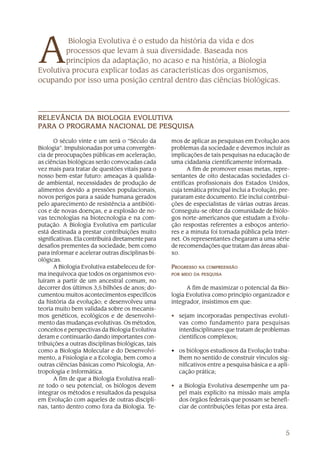 A
         Biologia Evolutiva é o estudo da história da vida e dos
        processos que levam à sua diversidade. Baseada nos
        princípios da adaptação, no acaso e na história, a Biologia
Evolutiva procura explicar todas as características dos organismos,
ocupando por isso uma posição central dentro das ciências biológicas.




           DA          EVOLUTIV
                         OLUTIVA
RELEVÂNCIA DA BIOLOGIA EVOLUTIVA
                 NACIONAL
PARA O PROGRAMA NACIONAL DE PESQUISA

       O século vinte e um será o “Século da       mos de aplicar as pesquisas em Evolução aos
Biologia”. Impulsionadas por uma convergên-        problemas da sociedade e devemos incluir as
cia de preocupações públicas em aceleração,        implicações de tais pesquisas na educação de
as ciências biológicas serão convocadas cada       uma cidadania cientificamente informada.
vez mais para tratar de questões vitais para o           A fim de promover essas metas, repre-
nosso bem-estar futuro: ameaças à qualida-         sentantes de oito destacadas sociedades ci-
de ambiental, necessidades de produção de          entíficas profissionais dos Estados Unidos,
alimentos devido a pressões populacionais,         cuja temática principal inclui a Evolução, pre-
novos perigos para a saúde humana gerados          pararam este documento. Ele inclui contribui-
pelo aparecimento de resistência a antibióti-      ções de especialistas de várias outras áreas.
cos e de novas doenças, e a explosão de no-        Conseguiu-se obter da comunidade de biólo-
vas tecnologias na biotecnologia e na com-         gos norte-americanos que estudam a Evolu-
putação. A Biologia Evolutiva em particular        ção respostas referentes a esboços anterio-
está destinada a prestar contribuições muito       res e a minuta foi tornada pública pela Inter-
significativas. Ela contribuirá diretamente para   net. Os representantes chegaram a uma série
desafios prementes da sociedade, bem como          de recomendações que tratam das áreas abai-
para informar e acelerar outras disciplinas bi-    xo.
ológicas.
       A Biologia Evolutiva estabeleceu de for-    PROGRESSO NA COMPREENSÃO
ma inequívoca que todos os organismos evo-         POR MEIO DA PESQUISA
luíram a partir de um ancestral comum, no
decorrer dos últimos 3,5 bilhões de anos; do-            A fim de maximizar o potencial da Bio-
cumentou muitos acontecimentos específicos         logia Evolutiva como princípio organizador e
da história da evolução; e desenvolveu uma         integrador, insistimos em que:
teoria muito bem validada sobre os mecanis-
mos genéticos, ecológicos e de desenvolvi-         • sejam incorporadas perspectivas evoluti-
mento das mudanças evolutivas. Os métodos,           vas como fundamento para pesquisas
conceitos e perspectivas da Biologia Evolutiva       interdisciplinares que tratam de problemas
deram e continuarão dando importantes con-           científicos complexos;
tribuições a outras disciplinas biológicas, tais
como a Biologia Molecular e do Desenvolvi-         • os biólogos estudiosos da Evolução traba-
mento, a Fisiologia e a Ecologia, bem como a         lhem no sentido de construir vínculos sig-
outras ciências básicas como Psicologia, An-         nificativos entre a pesquisa básica e a apli-
tropologia e Informática.                            cação prática;
       A fim de que a Biologia Evolutiva reali-
ze todo o seu potencial, os biólogos devem         • a Biologia Evolutiva desempenhe um pa-
integrar os métodos e resultados da pesquisa         pel mais explícito na missão mais ampla
em Evolução com aqueles de outras discipli-          dos órgãos federais que possam se benefi-
nas, tanto dentro como fora da Biologia. Te-         ciar de contribuições feitas por esta área.



                                                                                                5
 