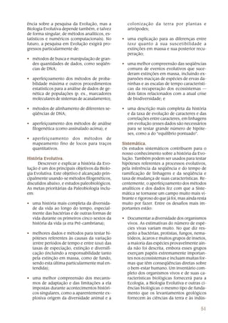 ência sobre a pesquisa da Evolução, mas a           colonização da terra por plantas e
Biologia Evolutiva depende também, e talvez         artrópodes;
de forma singular, de métodos analíticos, es-
tatísticos e numéricos (computacionais). No      • uma explicação para as diferenças entre
futuro, a pesquisa em Evolução exigirá pro-        taxa quanto à sua suscetibilidade a
gressos particularmente de:                        extinções em massa e sua posterior recu-
                                                   peração;
• métodos de busca e manipulação de gran-
  des quantidades de dados, como seqüên-         • uma melhor compreensão das seqüências
  cias de DNA;                                     comuns de eventos evolutivos que suce-
                                                   deram extinções em massa, incluindo ex-
• aperfeiçoamento dos métodos de proba-            pansões maciças de espécies de ervas da-
  bilidade máxima e outros procedimentos           ninhas e as escalas de tempo característi-
  estatísticos para a análise de dados de ge-      cas da recuperação dos ecossistemas —
  nética de populações (p. ex., marcadores         dois fatos relacionados com a atual crise
  moleculares de sistemas de acasalamento);        de biodiversidade; e

• métodos de alinhamento de diferentes se-       • uma descrição mais completa da história
  qüências de DNA;                                 e da taxa de evolução de caracteres e das
                                                   correlações entre caracteres, em linhagens
• aperfeiçoamento dos métodos de análise           em evolução (esses dados são necessários
  filogenética (como assinalado acima); e          para se testar grande número de hipóte-
                                                   ses, como a do “equilíbrio pontuado”.
• aperfeiçoamento dos métodos de
  mapeamento fino de locos para traços           Sistemática.
  quantitativos.                                 Os estudos sistemáticos contribuem para o
                                                 nosso conhecimento sobre a história da Evo-
História Evolutiva.                              lução. Também podem ser usados para testar
      Descrever e explicar a história da Evo-    hipóteses referentes a processos evolutivos,
lução é um dos principais objetivos da Biolo-    pela inferência da seqüência e do tempo de
gia Evolutiva. Este objetivo é alcançado prin-   ramificação de linhagens e da seqüência e
cipalmente usando-se métodos filogenéticos,      taxa de mudança de suas características. Re-
discutidos abaixo, e estudos paleobiológicos.    centemente, o aperfeiçoamento dos métodos
As metas prioritárias da Paleobiologia inclu-    analíticos e dos dados fez com que a Siste-
em:                                              mática se tornasse um campo muito mais vi-
                                                 brante e rigoroso do que já foi, mas ainda resta
• uma história mais completa da diversida-       muito por fazer. Entre os desafios mais im-
  de da vida ao longo do tempo, especial-        portantes estão:
  mente das bactérias e de outras formas de
  vida durante os primeiros cinco sextos da      • Documentar a diversidade dos organismos
  história da vida (a era Pré-cambriana);          vivos. As estimativas do número de espé-
                                                   cies vivas variam muito. No que diz res-
• melhores dados e métodos para testar hi-         peito a bactérias, protistas, fungos, nema-
  póteses referentes às causas da variação         tódeos, ácaros e muitos grupos de insetos,
  (entre períodos de tempo e entre taxa) das       a maioria das espécies provavelmente ain-
  taxas de especiação, extinção e diversifi-       da não foi descrita, embora esses grupos
  cação (incluindo a responsabilidade tanto        exerçam papéis extremamente importan-
  pela extinção em massa, como de fundo,           tes nos ecossistemas e incluam muitas for-
  sendo esta última particularmente mal en-        mas que têm conseqüências diretas sobre
  tendida);                                        o bem-estar humano. Um inventário com-
                                                   pleto dos organismos vivos e de suas ca-
• uma melhor compreensão dos mecanis-              racterísticas biológicas fornecerá para a
  mos de adaptação e das limitações a ela          Ecologia, a Biologia Evolutiva e outras ci-
  impostas durante acontecimentos históri-         ências biológicas o mesmo tipo de funda-
  cos singulares, como a aparentemente ex-         mento que os levantamentos geológicos
  plosiva origem da diversidade animal e a         fornecem às ciências da terra e às indús-

                                                                                             51
 