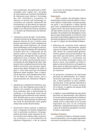 trias extrativistas. Reconhecendo a biodi-        uma teoria da Biologia Evolutiva plena-
  versidade como “capital vivo”, um grupo           mente integrada.
  de especialistas da Comissão Presidencial
  de Assessores para Ciência e Tecnologia        Especiação.
  dos EUA (President’s Committee of                    Talvez nenhum dos principais tópicos
  Advisors on Science and Technology) re-        da Biologia Evolutiva seja tão difícil e contro-
  comendou um aumento substancial dos            verso quanto a especiação, em parte porque,
  investimentos na descoberta de espécies,       em geral, o seu progresso é rápido demais
  na análise filogenética e genética da diver-   para estar completamente documentado no
  sidade e em coleções de museus, herbários      registro fóssil, mas lento demais para ser ob-
  e o restante da infraestrutura da Sistemá-     servado dentro do prazo de vida de um pes-
  tica (48).                                     quisador. Necessitamos de abordagens novas,
                                                 que já estão despontando no horizonte, para
• “Aumentar a árvore da vida”. Foram desen-      que sejam respondidas algumas das mais im-
  volvidas estimativas de filogenia para uma     portantes perguntas referentes a esse proces-
  pequena minoria de taxa e mesmo essas          so, que é a origem da diversidade biológica.
  poucas estimativas já foram amplamente
  usadas para testar hipóteses em muitas         • Diferenças de caracteres entre espécies
  áreas da Biologia e da Ecologia Evolutivas.      recém-formadas, especialmente aquelas
  Uma das altas prioridades da Sistemática         capazes de impedir a troca de genes entre
  Evolutiva deve ser a elaboração de um            elas, devem ser caracterizadas genetica-
  número maior (e mais sólido) de árvores          mente e quanto aos seus mecanismos. Isto
  filogenéticas, abrangendo toda a gama de         quer dizer que precisamos conhecer não
  organismos vivos e extintos. Tais árvores        somente o número e a localização dos
  podem ser unidas sucessivamente para a           genes envolvidos (estimados apenas em
  construção de uma filogenia de toda a vida.      poucos casos), mas também os efeitos li-
  Quanto mais completa essa árvore da vida,        gados ao desenvolvimento ou bioquímicos
  melhor ela servirá como estrutura organi-        pelos quais as diferenças gênicas causam
  zadora para dados biológicos de todos os         isolamento reprodutivo e outras diferenças
  tipos e como base para que incontáveis           de caracteres.
  hipóteses sejam testadas. Para a realiza-
  ção de tudo isso, serão indispensáveis ban-    • Os processos causadores da especiação
  cos de dados de amplo acesso, para o             precisam ser determinados. Se a respon-
  armazenamento de estimativas filogené-           sável pela especiação é, em geral, a sele-
  ticas.                                           ção, a deriva genética ou uma combina-
                                                   ção das duas, é uma questão importante e
• Aperfeiçoar os métodos de inferência, ava-       ainda não resolvida. Se a causa, em geral,
  liação e uso das filogenias para testar hi-      for a seleção, os agentes da seleção terão
  póteses. Por exemplo, os métodos estatís-        de ser identificados.
  ticos existentes para a determinação da
  confiança a ser depositada numa árvore         • A rapidez e a previsibilidade da especiação
  filogenética provavelmente serão substitu-       precisam ser determinadas. Não sabemos
  ídos. Métodos para se usar a estrutura das       se inevitavelmente populações isoladas se
  árvores para a determinação de diferenças        tornam espécies diferentes, com que velo-
  nas taxas de diversificação entre grupos         cidade ocorre a especiação ou se as taxas
  ainda estão sendo desenvolvidos.                 dependem dos taxa ou de condições
                                                   ambientais. Também precisamos conhecer
• Desenvolver bases teóricas e empíricas           o grau de isolamento geográfico necessá-
  para a integração da história filogenética       rio para a especiação.
  com os processos evolutivos. Os pesqui-
  sadores precisam achar maneiras de reu-        Genética Evolutiva.
  nir a teoria com os dados sobre os proces-           A Genética Evolutiva, incluindo a Gené-
  sos evolutivos e os procedimentos de           tica de Populações, tem um papel importante
  inferência filogenética, a fim de criarem      na teoria e na análise da evolução dos carac-




                                                                                             52
 