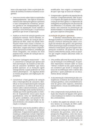 teres e da especiação. Entre os principais de-        modificados. Isso exigirá a compreensão
safios da Genética Evolutiva incluímos os se-         do que é que rege as taxas de evolução.
guintes:
                                                    • Compreender a genética de populações da
• Uma nova teoria sobre tópicos explorados            extinção. Comparativamente, sabe-se pou-
  inadequadamente. Tais tópicos incluem a             co a respeito dos papéis de fatores como a
  natureza das interações gênicas (epistasia)         cessação do fluxo gênico e a depressão de
  e suas conseqüências evolutivas; proces-            endogamia em populações em processo de
  sos genéticos em metapopulações, aglo-              encolhimento e, no entanto, este conheci-
  merados de populações locais sujeitas à             mento será essencial na preservação da
  extinção e à recolonização; e os processos          biodiversidade e no planejamento de refú-
  genéticos que levam à especiação.                   gios para espécies ameaçadas.

• Explicar os níveis de variação genética em        A evolução de genes e genomas.
  populações naturais. Novos métodos, es-                 A interface intensamente ativa entre a
  pecialmente a análise da variação das se-         Biologia Evolutiva e a Genética Molecular con-
  qüências de DNA, estão nos dando infor-           tinuará a fornecer informações sobre a evo-
  mações muito mais exatas e maiores co-            lução da estrutura dos genes e dos genomas.
  nhecimentos sobre este problema antigo.           É bem possível que sejam revelados novos fe-
  Além disso, surgirá uma maior compreen-           nômenos moleculares que provoquem inter-
  são dos processos evolutivos, à medida que        pretações evolutivas. Do ponto de vista dos
  forem integrados, nos estudos em nível            nossos conhecimentos atuais, entre os assun-
  populacional, estudos de variação das se-         tos que exigem estudos adicionais estão os
  qüências de DNA.                                  seguintes:

• Descrever “paisagens mutacionais” — isto          • Uma análise adicional da evolução das ta-
  é, caracterizar a variação que aparece por          xas de mutação e recombinação. As ques-
  meio da mutação. Se existem ou não esta-            tões importantes incluem saber se taxas
  dos de caracteres “proibidos” que nunca             “ótimas” evoluem ou não, quais os proces-
  podem aparecer, se as mutações agem                 sos evolutivos que levam à variação das
  sinergicamente e quais poderiam ser seus            taxas de recombinação entre e dentro dos
  efeitos pleiotrópicos – eis algumas dentre          genomas e quais poderiam ser os meca-
  as muitas perguntas com implicações im-             nismos dessa variação.
  portantes.
                                                    • A documentação e determinação das con-
• Caracterizar a base genética da variação            seqüências evolutivas de novas fontes de
  intra e interespecífica de caracteres. Iden-        variação genética, como a transferência la-
  tificar os locos responsáveis pela variação         teral de genes entre espécies, elementos
  dos caracteres e os efeitos de seus meca-           transponíveis e trocas recombinantes de-
  nismos sobre o desenvolvimento, a morfo-            siguais.
  logia e a fisiologia serão tarefas factíveis, à
  medida que forem aperfeiçoados os méto-           • Uma compreensão mais profunda da evo-
  dos de mapeamento (locos para traços                lução das relações de ligação entre genes
  quantitativos). Uma vez identificados es-           e das mudanças no número e na estrutura
  ses genes candidatos, será possível inte-           dos cromossomos.
  grar os estudos sobre sua função no de-
  senvolvimento com estudos sobre sua va-           • A análise dos papéis da seleção e de ou-
  riação e evolução.                                  tros fatores na evolução do DNA codifi-
                                                      cante e do DNA não codificante.
• Desenvolver uma teoria preditiva sobre a
  adaptabilidade e a resposta a mudanças            • A análise da evolução do conteúdo de in-
  ambientais. O aquecimento global e outras           formações dos genomas, tanto de uma
  mudanças ambientais tornam imperativo               perspectiva filogenética, como dos meca-
  que saibamos quando populações têm pro-             nismos, bem como uma análise evolutiva
  babilidade de terem sucesso ou de fracas-           do acondicionamento de informações em
  sarem na adaptação a ambientes novos ou             genomas, padrões de grande escala no

                                                                                               53
 