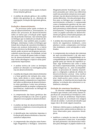 DNA e os processos pelos quais evoluem            filogeneticamente homólogos (i.é, carac-
  novas funções gênicas.                            teres possuídos por vários taxa diferentes
                                                    e pelo seu ancestral comum) às vezes apre-
• A análise da seleção gênica e do conflito         sentam vias de desenvolvimento notavel-
  dentro dos genomas (p. ex., distorção de          mente diferentes. Um dos principais desa-
  segregação, evolução da expressão gênica,         fios para os biólogos que estudam o de-
  etc.).                                            senvolvimento evolutivo é compreender
                                                    como o fundamento genético de um cará-
             desenvolvimento.
Evolução e desenvolvimento.                         ter pode mudar, mesmo que sua forma ma-
      Os processos pelos quais evoluem as           dura permaneça relativamente constante.
vias do desenvolvimento e, inversamente, os         Inversamente, é importante compreender
efeitos dos processos de desenvolvimento            como os papéis exercidos no desenvolvi-
sobre os rumos que a Evolução pode seguir           mento por genes conservados passam a di-
são de profundo interesse, não somente para         ferir entre um taxon e outro (6, 63).
os biólogos que se dedicam ao estudo do de-
senvolvimento, mas também para os paleo-         • A análise dos mecanismos de desenvolvi-
biólogos, sistematas e todos os biólogos que       mento de organismos modulares, como
tratam da evolução de caracteres fenotípicos.      plantas e corais, comparados com formas
Graças aos avanços moleculares e a outros          não-modulares, como artrópodes e verte-
avanços técnicos na Biologia do Desenvolvi-        brados.
mento, pode-se prever um progresso sem pre-
cedentes nesta área que, na realidade, já está   • A compreensão da evolução dos sistemas
em curso. O estudo de quase todos os aspec-        de auto-reconhecimento e de não-auto-
tos do desenvolvimento será compensador,           reconhecimento. A compatibilidade ou in-
mas várias abordagens e tópicos serão parti-       compatibilidade entre células, mediada em
cularmente importantes:                            grande parte por fatores de superfície ce-
                                                   lular, rege fenômenos tais como a união
• A análise teórica de como os fenótipos           de óvulos e espermatozóides, as interações
  podem ser alterados ou restringidos pelas        pólen/estigma (p. ex., auto-incompatibili-
  vias do desenvolvimento.                         dade), os processos do sistema imunoló-
                                                   gico e a migração e adesão de células no
• A análise da relação entre desenvolvimento       desenvolvimento animal. Uma melhor
  e a base genética da variação dos carac-         compreensão desses fenômenos terá am-
  teres, tanto dentro e entre espécies. Isto       plas implicações para temas como a
  exigirá estudos comparativos e experimen-        especiação, os sistemas de procriação das
  tais sobre as diferenças de desenvolvimen-       plantas, a evolução dos caracteres e a re-
  to entre genótipos e entre taxa próximos,        sistência a doenças.
  complementando as amplas comparações
  taxonômicas, tradicionais na Biologia do       Evolução de caracteres fenotípicos.
  Desenvolvimento.                                      As diversas subdisciplinas da Biologia
                                                 Evolutiva que tomam como tema classes es-
• A compreensão das bases genéticas das          pecíficas de características fenotípicas conti-
  diferenças fenotípicas e de como os genes      nuarão a tratar de problemas importantes,
  adquirem novos papéis no desenvolvimen-        alguns dos quais se encontram nos estágios
  to.                                            iniciais de análise. A amostra de desafios que
                                                 segue não é de modo algum exaustiva.
• A análise da base do desenvolvimento de
  caracteres complexos e novos do ponto de       • Elaborar critérios para a avaliação das di-
  vista evolutivo.                                 ferenças entre valores teóricos ótimos e va-
                                                   lores observados para caracteres fenotí-
• A identificação das restrições impostas à        picos.
  Evolução pelo desenvolvimento e seus me-
  canismos subjacentes.                          • Justificar a variação na taxa de evolução
                                                   entre caracteres e entre taxa. A necessida-
• A compreensão das relações entre homo-           de mais premente é de desenvolver méto-
  logia filogenética e biológica. Caracteres       dos para distinguir os papéis relativos de-

                                                                                            54
 