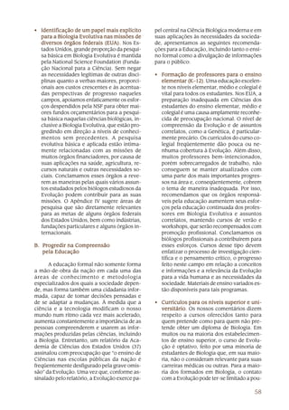 • Identificação de um papel mais explícito       pel central na Ciência Biológica moderna e em
  para a Biologia Evolutiva nas missões de       suas aplicações às necessidades da socieda-
  diversos órgãos federais (EUA). Nos Es-
                              (EUA).             de, apresentamos as seguintes recomenda-
  tados Unidos, grande proporção da pesqui-      ções para a Educação, incluindo tanto o ensi-
  sa básica em Biologia Evolutiva é mantida      no formal como a divulgação de informações
  pela National Science Foundation (Funda-       para o público:
  ção Nacional para a Ciência). Sem negar
  as necessidades legítimas de outras disci-     • Formação de professores para o ensino
  plinas quanto a verbas maiores, proporci-        elementar (K–12) Uma educação excelen-
                                                               (K–12).
  onais aos custos crescentes e às acentua-        te nos níveis elementar, médio e colegial é
  das perspectivas de progresso naqueles           vital para todos os estudantes. Nos EUA, a
  campos, apoiamos enfaticamente os esfor-         preparação inadequada em Ciências dos
  ços despendidos pela NSF para obter mai-         estudantes do ensino elementar, médio e
  ores fundos orçamentários para a pesqui-         colegial é uma causa amplamente reconhe-
  sa básica naquelas ciências biológicas, in-      cida de preocupação nacional. O nível de
  clusive a Biologia Evolutiva, que estão pro-     compreensão da Evolução e de assuntos
  gredindo em direção a níveis de conheci-         correlatos, como a Genética, é particular-
  mentos sem precedentes. A pesquisa               mente precário. Os currículos do curso co-
  evolutiva básica e aplicada estão intima-        legial freqüentemente dão pouca ou ne-
  mente relacionadas com as missões de             nhuma cobertura à Evolução. Além disso,
  muitos órgãos financiadores, por causa de        muitos professores bem-intencionados,
  suas aplicações na saúde, agricultura, re-       porém sobrecarregados de trabalho, não
  cursos naturais e outras necessidades so-        conseguem se manter atualizados com
  ciais. Conclamamos esses órgãos a reve-          uma parte dos mais importantes progres-
  rem as maneiras pelas quais vários assun-        sos na área e, conseqüentemente, cobrem
  tos estudados pelos biólogos estudiosos da       o tema de maneira inadequada. Por isso,
  Evolução podem contribuir para as suas           recomendamos que os órgãos responsá-
  missões. O Apêndice IV sugere áreas de           veis pela educação aumentem seus esfor-
  pesquisa que são diretamente relevantes          ços pela educação continuada dos profes-
  para as metas de alguns órgãos federais          sores em Biologia Evolutiva e assuntos
  dos Estados Unidos, bem como indústrias,         correlatos, mantendo cursos de verão e
  fundações particulares e alguns órgãos in-       workshops, que serão recompensados com
  ternacionais.                                    promoção profissional. Conclamamos os
                                                   biólogos profissionais a contribuírem para
B. Progredir na Compreensão                        esses esforços. Cursos desse tipo devem
   pela Educação                                   enfatizar o processo de investigação cien-
                                                   tífica e o pensamento crítico, o progresso
      A educação formal não somente forma          feito neste campo em relação a conceitos
a mão-de-obra da nação em cada uma das             e informações e a relevância da Evolução
áreas de conhecimento e metodologia                para a vida humana e as necessidades da
especializados dos quais a sociedade depen-        sociedade. Materiais de ensino variados es-
de, mas forma também uma cidadania infor-          tão disponíveis para tais programas.
mada, capaz de tomar decisões pensadas e
de se adaptar a mudanças. À medida que a         • Currículos para os níveis superior e uni-
ciência e a tecnologia modificam o nosso           versitário Os nossos comentários dizem
                                                   versitário.
mundo num ritmo cada vez mais acelerado,           respeito a cursos oferecidos tanto para
aumenta constantemente a importância de as         quem pretende como para quem não pre-
pessoas compreenderem e usarem as infor-           tende obter um diploma de Biologia. Em
mações produzidas pelas ciências, incluindo        muitos ou na maioria dos estabelecimen-
a Biologia. Entretanto, um relatório da Aca-       tos de ensino superior, o curso de Evolu-
demia de Ciências dos Estados Unidos (37)          ção é optativo, feito por uma minoria de
assinalou com preocupação que “o ensino de         estudantes de Biologia que, em sua maio-
Ciências nas escolas públicas da nação é           ria, não o consideram relevante para suas
freqüentemente desfigurado pela grave omis-        carreiras médicas ou outras. Para a maio-
são” da Evolução. Uma vez que, conforme as-        ria dos formados em Biologia, o contato
sinalado pelo relatório, a Evolução exerce pa-     com a Evolução pode ter-se limitado a pou-

                                                                                           58
 