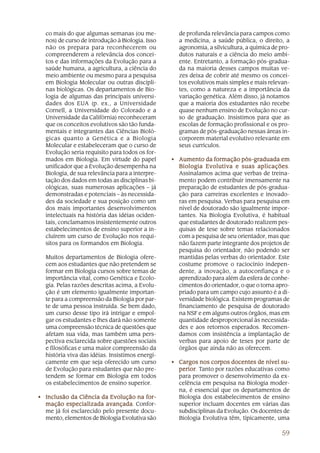 co mais do que algumas semanas (ou me-           de profunda relevância para campos como
  nos) de curso de introdução à Biologia. Isso     a medicina, a saúde pública, o direito, a
  não os prepara para reconhecerem ou              agronomia, a silvicultura, a química de pro-
  compreenderem a relevância dos concei-           dutos naturais e a ciência do meio ambi-
  tos e das informações da Evolução para a         ente. Entretanto, a formação pós-gradua-
  saúde humana, a agricultura, a ciência do        da na maioria desses campos muitas ve-
  meio ambiente ou mesmo para a pesquisa           zes deixa de cobrir até mesmo os concei-
  em Biologia Molecular ou outras discipli-        tos evolutivos mais simples e mais relevan-
  nas biológicas. Os departamentos de Bio-         tes, como a natureza e a importância da
  logia de algumas das principais universi-        variação genética. Além disso, já notamos
  dades dos EUA (p. ex., a Universidade            que a maioria dos estudantes não recebe
  Cornell, a Universidade do Colorado e a          quase nenhum ensino de Evolução no cur-
  Universidade da Califórnia) reconheceram         so de graduação. Insistimos para que as
  que os conceitos evolutivos são tão funda-       escolas de formação profissional e os pro-
  mentais e integrantes das Ciências Bioló-        gramas de pós-graduação nessas áreas in-
  gicas quanto a Genética e a Biologia             corporem material evolutivo relevante em
  Molecular e estabeleceram que o curso de         seus currículos.
  Evolução seria requisito para todos os for-
  mados em Biologia. Em virtude do papel         • A umento da formação pós-graduada em
  unificador que a Evolução desempenha na                                        aplicações.
                                                   Biologia Evolutiva e suas aplicações
  Biologia, de sua relevância para a interpre-     Assinalamos acima que verbas de treina-
  tação dos dados em todas as disciplinas bi-      mento podem contribuir imensamente na
  ológicas, suas numerosas aplicações – já         preparação de estudantes de pós-gradua-
  demonstradas e potenciais – às necessida-        ção para carreiras excelentes e inovado-
  des da sociedade e sua posição como um           ras em pesquisa. Verbas para pesquisa em
  dos mais importantes desenvolvimentos            nível de doutorado são igualmente impor-
  intelectuais na história das idéias ociden-      tantes. Na Biologia Evolutiva, é habitual
  tais, conclamamos insistentemente outros         que estudantes de doutorado realizem pes-
  estabelecimentos de ensino superior a in-        quisas de tese sobre temas relacionados
  cluírem um curso de Evolução nos requi-          com a pesquisa de seu orientador, mas que
  sitos para os formandos em Biologia.             não fazem parte integrante dos projetos de
                                                   pesquisa do orientador, não podendo ser
  Muitos departamentos de Biologia ofere-          mantidas pelas verbas do orientador. Este
  cem aos estudantes que não pretendem se          costume promove o raciocínio indepen-
  formar em Biologia cursos sobre temas de         dente, a inovação, a autoconfiança e o
  importância vital, como Genética e Ecolo-        aprendizado para além da esfera de conhe-
  gia. Pelas razões descritas acima, a Evolu-      cimentos do orientador, o que o torna apro-
  ção é um elemento igualmente importan-           priado para um campo cujo assunto é a di-
  te para a compreensão da Biologia por par-       versidade biológica. Existem programas de
  te de uma pessoa instruída. Se bem dado,         financiamento de pesquisa de doutorado
  um curso desse tipo irá intrigar e empol-        na NSF e em alguns outros órgãos, mas em
  gar os estudantes e lhes dará não somente        quantidade desproporcional às necessida-
  uma compreensão técnica de questões que          des e aos retornos esperados. Recomen-
  afetam sua vida, mas também uma pers-            damos com insistência a implantação de
  pectiva esclarecida sobre questões sociais       verbas para apoio de teses por parte de
  e filosóficas e uma maior compreensão da         órgãos que ainda não as oferecem.
  história viva das idéias. Insistimos energi-
  camente em que seja oferecido um curso         • Cargos nos corpos docentes de nível su-
  de Evolução para estudantes que não pre-         perior Tanto por razões educativas como
                                                   perior.
  tendem se formar em Biologia em todos            para promover o desenvolvimento da ex-
  os estabelecimentos de ensino superior.          celência em pesquisa na Biologia moder-
                                                   na, é essencial que os departamentos de
• Inclusão da Ciência da Evolução na for-          Biologia dos estabelecimentos de ensino
  mação especializada avançada Confor-
                         avançada.                 superior incluam docentes em várias das
  me já foi esclarecido pelo presente docu-        subdisciplinas da Evolução. Os docentes de
  mento, elementos de Biologia Evolutiva são       Biologia Evolutiva têm, tipicamente, uma

                                                                                           59
 