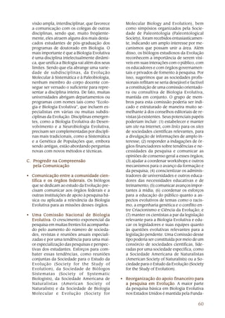 visão ampla, interdisciplinar, que favorece      Molecular Biology and Evolution), bem
  a comunicação com os colegas de outras           como simpósios organizados pela Socie-
  disciplinas, sendo que, muito freqüente-         dade de Paleontologia (Paleontological
  mente, eles atraem alguns dos mais desta-        Society), foram recebidos entusiasticamen-
  cados estudantes de pós-graduação dos            te, indicando um amplo interesse por me-
  programas de doutorado em Biologia. O            canismos que possam unir a área. Além
  mais importante é que a Biologia Evolutiva       disso, os biólogos estudiosos da Evolução
  é uma disciplina intelectualmente dinâmi-        reconhecem a importância de serem visí-
  ca, que unifica a Biologia vai além dos seus     veis em suas interações com o público, com
  limites. Sendo que ela abrange uma varie-        os educadores e com órgãos governamen-
  dade de subdisciplinas, da Evolução              tais e privados de fomento à pesquisa. Por
  Molecular à Sistemática e à Paleobiologia,       isso, sugerimos que as sociedades profis-
  nenhum membro do corpo docente con-              sionais reflitam se seria desejável e factível
  segue ser versado o suficiente para repre-       a constituição de uma comissão orientado-
  sentar a disciplina inteira. De fato, muitas     ra ou consultiva de Biologia Evolutiva,
  universidades abrigam departamentos ou           mantida em conjunto. O grupo de mem-
  programas com nomes tais como “Ecolo-            bros para esta comissão poderia ser indi-
  gia e Biologia Evolutiva”, que incluem es-       cado e estruturado de maneira muito se-
  pecialistas em várias ou muitas subdis-          melhante à dos conselhos editoriais de re-
  ciplinas da Evolução. Disciplinas emergen-       vistas já existentes. Seus potenciais papéis
  tes, como a Biologia Evolutiva do Desen-         poderiam incluir: (1) estabelecer e manter
  volvimento e a Neurobiologia Evolutiva,          um site na Internet, com links para os sites
  precisam ser complementadas por discipli-        de sociedades científicas relevantes, para
  nas mais tradicionais, como a Sistemática        a divulgação de informações de amplo in-
  e a Genética de Populações que, embora           teresse; (2) responder a indagações de ór-
  sendo antigas, estão abordando perguntas         gãos financiadores sobre tendências e ne-
  novas com novos métodos e técnicas.              cessidades da pesquisa e comunicar as
                                                   opiniões de consenso geral a esses órgãos;
C. Progredir na Compreensão                        (3) ajudar a coordenar workshops e outros
   pela Comunicação                                mecanismos para o avanço da formação e
                                                   da pesquisa; (4) conscientizar os adminis-
• Comunicação entre a comunidade cien-             tradores de universidades e outros educa-
  tífica e os órgãos federais. Os biólogos         dores das necessidades educativas e de
  que se dedicam ao estudo da Evolução pre-        treinamento; (5) comunicar avanços impor-
  cisam comunicar aos órgãos federais e a          tantes à mídia; (6) coordenar os esforços
  outras instituições de apoio à pesquisa bá-      para a educação do público quanto a as-
  sica ou aplicada a relevância da Biologia        pectos evolutivos de temas como o racis-
  Evolutiva para as missões desses órgãos.         mo, a engenharia genética e o conflito en-
                                                   tre Criacionismo e Ciência da Evolução; e
• Uma Comissão Nacional de Biologia                (7) manter os cientistas a par da legislação
  Evolutiva O crescimento exponencial da
  Evolutiva.                                       relevante para a Biologia Evolutiva e edu-
  pesquisa em muitas frentes foi acompanha-        car os legisladores e suas equipes quanto
  do pelo aumento do número de socieda-            às questões evolutivas relevantes para a
  des, revistas e reuniões anuais especiali-       legislação pendente. Uma Comissão desse
  zadas e por uma tendência para uma mai-          tipo poderia ser constituída por meio de um
  or especialização das pesquisas e perspec-       consórcio de sociedades científicas, lide-
  tivas dos estudantes. Esforços para com-         radas por uma sociedade específica, como
  bater essas tendências, como reuniões            a Sociedade Americana de Naturalistas
  conjuntas da Sociedade para o Estudo da          (American Society of Naturalists) ou a So-
  Evolução (Society for the Study of               ciedade para o Estudo da Evolução (Society
  Evolution), da Sociedade de Biólogos             for the Study of Evolution).
  Sistematas (Society of Systematic
  Biologists), da Sociedade Americana de         • Reorganização do apoio financeiro para
  Naturalistas (American Society of                a pesquisa em Evolução A maior parte
                                                                   Evolução.
  Naturalists) e da Sociedade de Biologia          da pesquisa básica em Biologia Evolutiva
  Molecular e Evolução (Society for                nos Estados Unidos é mantida pela Funda-

                                                                                             60
 