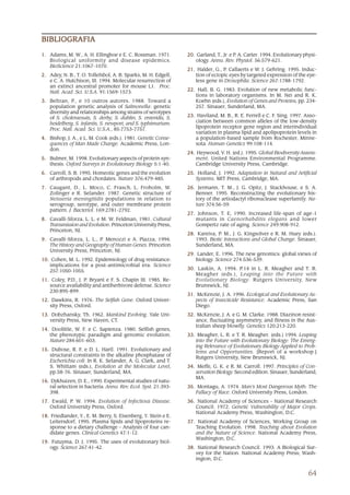 BIBLIOGRAFIA

1. Adams, M. W., A. H. Ellingboe e E. C. Rossman. 1971.         20. Garland, T., Jr. e P. A. Carter. 1994. Evolutionary physi-
   Biological uniformity and disease epidemics.                     ology. Annu. Rev. Physiol. 56:579-621.
   BioScience 21:1067-1070.
                                                                21. Halder, G., P. Callaerts e W. J. Gehring. 1995. Induc-
2. Adey, N. B., T. O. Tollefsbol, A. B. Sparks, M. H. Edgell,      tion of ectopic eyes by targeted expression of the eye-
   e C. A. Hutchison, III. 1994. Molecular resurrection of         less gene in Drosophila. Science 267:1788-1792.
   an extinct ancestral promoter for mouse L1. Proc.
   Natl. Acad. Sci. U.S.A. 91:1569-1573.                        22. Hall, B. G. 1983. Evolution of new metabolic func-
                                                                   tions in laboratory organisms. In M. Nei and R. K.
3. Beltran, P., e 10 outros autores. 1988. Toward a                Koehn (eds.), Evolution of Genes and Proteins, pp. 234-
   population genetic analysis of Salmonella: genetic              257. Sinauer, Sunderland, MA.
   diversity and relationships among strains of serotypes
   of S. choleraesuis, S. derby, S. dublin, S. enteridis, S.    23. Haviland, M. B., R. E. Ferrell e C. F. Sing. 1997. Asso-
   heidelberg, S. infantis, S. newport, and S. typhimurium.        ciation between common alleles of the low-density
   Proc. Natl. Acad. Sci. U.S.A., 85:7753-7757.                    lipoprotein receptor gene region and interindividual
                                                                   variation in plasma lipid and apolipoprotein levels in
4. Bishop, J. A., e L. M. Cook (eds.). 1981. Genetic Conse-        a population-based sample from Rochester, Minne-
   quences of Man Made Change. Academic Press, Lon-                sota. Human Genetics 99:108-114.
   don.
                                                                24. Heywood, V. H. (ed.). 1995. Global Biodiversity Assess-
5. Bulmer, M. 1998. Evolutionary aspects of protein syn-            ment. United Nations Environmental Programme.
   thesis. Oxford Surveys in Evolutionary Biology 5:1-40.           Cambridge University Press, Cambridge.
6. Carroll, S. B. 1995. Homeotic genes and the evolution        25. Holland, J. 1992. Adaptation in Natural and Artificial
   of arthropods and chordates. Nature 376:479-485.                Systems. MIT Press, Cambridge, MA.
7. Caugant, D., L. Moco, C. Frasch, L. Froholm, W.              26. Jermann, T. M., J. G. Opitz, J. Stackhouse, e S. A.
   Zolinger e R. Selander. 1987. Genetic structure of              Benner. 1995. Reconstructing the evolutionary his-
   Neisseria meningitidis populations in relation to               tory of the artiodactyl ribonuclease superfamily. Na-
   serogroup, serotype, and outer membrane protein                 ture 374:56-59.
   pattern. J. Bacteriol. 169:2781-2792.
                                                                27. Johnson, T. E, 1990. Increased life-span of age-1
8. Cavalli-Sforza, L. L. e M. W. Feldman, 1981. Cultural           mutants in Caenorhabditis elegans and lower
   Transmission and Evolution. Princeton University Press,         Gompertz rate of aging. Science 249:908-912.
   Princeton, NJ.
                                                                28. Kareiva, P. M., J. G. Kingsolver e R. M. Huey (eds.).
9. Cavalli-Sforza, L. L., P. Menozzi e A. Piazza, 1994.            1993. Biotic Interactions and Global Change. Sinauer,
   The History and Geography of Human Genes. Princeton             Sunderland, MA.
   University Press, Princeton, NJ.
                                                                29. Lander, E. 1996. The new genomics: global views of
10. Cohen, M. L. 1992. Epidemiology of drug resistance:            biology. Science 274:536-539.
   implications for a post-antimicrobial era. Science
   257:1050-1055.                                               30. Laskin, A. 1994. P.14 in L. R. Meagher and T. R.
                                                                   Meagher (eds.), Leaping into the Future with
11. Coley, P.D., J. P. Bryant e F. S. Chapin III. 1985. Re-        Evolutionary Biology. Rutgers University, New
   source availability and antiherbivore defense. Science          Brunswick, NJ.
   230:895-899.
                                                                31 McKenzie, J. A. 1996. Ecological and Evolutionary As-
                                                                31.
12. Dawkins, R. 1976. The Selfish Gene. Oxford Univer-              pects of Insecticide Resistance. Academic Press, San
   sity Press, Oxford.                                              Diego.
13. Dobzhansky, Th. 1962. Mankind Evolving. Yale Uni-           32. McKenzie, J. A. e G. M. Clarke. 1988. Diazinon resist-
   versity Press, New Haven, CT.                                   ance, fluctuating asymmetry, and fitness in the Aus-
                                                                   tralian sheep blowfly. Genetics 120:213-220.
14. Doolittle, W. F. e C. Sapienza. 1980. Selfish genes,
   the phenotypic paradigm and genomic evolution.               33. Meagher, L. R. e T. R. Meagher. (eds.) 1994. Leaping
   Nature 284:601-603.                                             into the Future with Evolutionary Biology: The Emerg-
                                                                   ing Relevance of Evolutionary Biology Applied to Prob-
15. Dubose, R. F. e D. L. Hartl. 1991. Evolutionary and            lems and Opportunities. [Report of a workshop.]
   structural constraints in the alkaline phosphatase of           Rutgers University, New Brunswick, NJ.
   Escherichia coli. In R. K. Selander, A. G. Clark, and T.
   S. Whittam (eds.), Evolution at the Molecular Level,         34. Meffe, G. K. e R. M. Carroll. 1997. Principles of Con-
   pp.58-76. Sinauer, Sunderland, MA.                              servation Biology. Second edition. Sinauer, Sunderland,
                                                                   MA.
16. Dykhuizen, D. E., 1990. Experimental studies of natu-
    ral selection in bacteria. Annu. Rev. Ecol. Syst. 21:393-   35. Montagu, A. 1974. Man’s Most Dangerous Myth: The
    398.                                                           Fallacy of Race. Oxford University Press, London.
17. Ewald, P. W. 1994. Evolution of Infectious Disease.         36. National Academy of Sciences – National Research
   Oxford University Press, Oxford.                                Council. 1972. Genetic Vulnerability of Major Crops.
                                                                   National Academy Press, Washington, D.C.
18. Friedlander, Y., E. M. Berry, S. Eisenberg, Y. Stein e E.
   Leitersdorf, 1995. Plasma lipids and lipoproteins re-        37. National Academy of Sciences, Working Group on
   sponse to a dietary challenge – Analysis of four can-           Teaching Evolution. 1998. Teaching about Evolution
   didate genes. Clinical Genetics 47:1-12.                        and the Nature of Science. National Academy Press,
                                                                   Washington, D.C.
19. Futuyma, D. J. 1995. The uses of evolutionary biol-
   ogy. Science 267:41-42.                                      38. National Research Council. 1993. A Biological Sur-
                                                                   vey for the Nation. National Academy Press; Wash-
                                                                   ington, D.C.


                                                                                                                          64
 