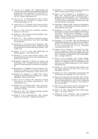 39. Nei, M. e A. L. Hughes. 1991. Polymorphism and               55. Sepkoski, J. J., Jr. 1997. Biodiversity: past, present, and
   evolution of the major histocompatibility complex loci            future. Journal of Paleontology 71:533-539.
   in mammals. In R. K. Selander, A. G. Clark, and T. S.
                                                                 56. Sing, C. F., M. B. Haviland, A. R. Templeton e S. L.
   Whittam (eds.), Evolution at the Molecular Level, pp.
   222-247. Sinauer, Sunderland, MA.                                 Reilly. 1995. Alternative genetic strategies for pre-
                                                                     dicting risk of atherosclerosis. In F. P. Woodford, J.
40. Nei, M. e A. K. Roychoudhury, 1982. Genetic                      Davignon and A. D. Sniderman (eds.), Atherosclerosis
   relationship and evolution of human races.                        X. Excerpta Medica International Congress Series, pp.
   Evolutionary Biology 14:1-59.                                     638-644. Elsevier, Amsterdam.
41. Nesse, R. M., e G. C. Williams. 1994. Why We Get Sick:       57. Systematics Agenda 2000: Charting the Biosphere.
   The New Science of Darwinian Medicine. Times Books,               1994. Dept. of Ornithology, American Museum of
   NY.                                                               Natural History, New York.
42. Neu, H. C. 1992. The crisis in antibiotic resistance.        58. Templeton, A. R. 1995. A cladistic analysis of
    Science 257:1064-1073.                                           phenotypic associations with haplotypes inferred from
                                                                     restriction endonuclease mapping or DNA
43. Nollar, H. F. 1984. Structure of ribosomal RNA. Annu.            sequencing. V. Analysis of case/control sampling
    Rev. Biochem. 53:119-162                                         designs: Alzheimer’s disease and the apolipoprotein
44. North, D. C. 1990. Institutions, institutional change,           E locus. Genetics 140:403-409.
    and economic performance. New York: Cambridge
                                                                 59. Templeton, A. R. e B. Read. 1983. The elimination of
    University Press.                                                inbreeding depression in a captive herd of Speke’s
45. Nowak, M. A., R. M. May e R. M. Anderson. 1990.                  gazelle. In C. M. Schonewald-Cox et al. (eds.), Genet-
    The evolutionary dynamics of HIV-1 quasispecies and              ics and Conservation, pp. 241-261. Benjamin
    the development of immunodeficiency disease. AIDS                Cummings, Menlo Park, CA.
    4:1095-1103.
                                                                 60. Tiedje, J. M., R. K. Colwell, Y. L. Grossman, R. E. Hud-
46. Orgel, L. E. e F. H. C. Crick. 1980. Selfish DNA: the            son, R. E. Lenski, R. N. Mack, e P. J. Regal. 1989. The
    ultimate parasite. Nature 284:604-606.                           planned introduction of genetically engineered organ-
                                                                     isms: ecological considerations and recommenda-
47. Pimentel, D. e nove outros autores others. 1992.                 tions. Ecology 70:298-315.
    Environmental and economic costs of pesticide use.
    BioScience 42:750-760.                                       61. Travis, J., e D. J. Futuyma. 1993. Global change:
                                                                     lessons from and for evolutionary biology. In P. M.
48. President’s Committee of Advisors on Science and                 Kareiva, J. G. Kingsolver, and R. M. Huey (eds.), Biotic
    Technology. 1998. Teaming with Life: Investing in                Interactions and Global Change, pp. 251-263. Sinauer,
    Science to Understand and Use America’s Living Capi-             Sunderland, MA.
    tal.
                                                                 62. Ullstrup, A. J. 1972. The impacts of the southern corn
49. Raymond, M., A. Callaghan, P. Fort e N. Pasteur. 1991.           leaf blight epidemics of 1970-1971. Annu. Rev.
    Worldwide migration of amplified insecticide                     Phytopathol. 10:37-50.
    resistance gene in mosquitoes. Nature 350:151-153.
                                                                 63. Wagner, G. P. 1996. Homologues, natural kinds, and
50. Reznick, D., H. Bryga e J. A. Endler. 1990. Experi-              the evolution of modularity. Am. Zool. 36:36-43.
    mentally induced life-history evolution in a natural
    population. Nature 346:357-359.                              64. Ward, J. W. e quatorze outros autores. 1989. The na-
                                                                     tural history of transfusion-associated infection with
51. Rick, C. M. e R. T. Chetelat. 1995. Utilization of related       human immunodeficiency virus: factors influencing
    wild species for tomato improvement. Acta                        the rate of progression to disease. New England J.
    Horticulturae 412:21-                                            Med. 321:947-952.
52. Ricklefs, R. E.e D. Schluter (eds.). 1993. Species Di-       65. Weiss, K. M. 1993. Genetic Variation and Human Dis-
    versity in Ecological Communities. University of Chi-            ease. Cambridge University Press, Cambridge.
    cago Press, Chicago.
                                                                 66. White, F. N. 1989. Temperature and acid-base regu-
53. Rose, M. R. 1991. The Evolutionary Biology of Aging.             lation. Adv. Anesth. 6:67-96.
    Oxford University Press, Oxford.
                                                                 67. Williams, R. J. e D. L. Heymann. 1998. Containment
54. Roush, R. T. e B. E. Tabashnik (eds.). 1990. Pesticide           of antibiotic resistance. Science 279:1153-1154.
    Resistance in Arthropods. Chapman and Hall, NY.




                                                                                                                           65
 