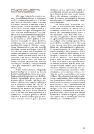 EVOLUÇÃO E CRENÇA ESPIRITUAL:
EVOLUÇÃO          ESPIRITUAL:                     referentes à crença espiritual não podem ser
UM CONFLITO NECESSÁRIO?                           decididas pela Ciência, que, pela sua nature-
                                                  za, é limitada a determinar causas naturais
       A Teoria da Evolução é controversa por-    observáveis, não pode pronunciar-se a res-
que é percebida por algumas pessoas como          peito de assuntos sobrenaturais e não pode
sendo incompatível com crenças religiosas,        dar respostas a perguntas filosóficas ou éti-
especialmente no que diz respeito à natureza      cas fundamentais.
e às origens humanas. Nos Estados Unidos, a              Este último ponto precisa ser enfa-
assim chamada oposição criacionista à Evo-        tizado. Os antievolucionistas acusaram a
lução fala tão alto que chegou a ameaçar o        Evolução de despojar a sociedade de todo
financiamento de órgãos federais para a pes-      fundamento da moralidade e da ética e de
quisa evolutiva, a despeito de seu valor cien-    ensinar uma visão materialista do mundo, o
tífico básico e de suas numerosas aplicações.     que justificaria a lei do mais forte. Mas a Ci-
De igual importância é o fato de ela ter leva-    ência da Evolução nunca ensinou nada dis-
do os sistemas de ensino público a mini-          so e, praticada corretamente, não pode ensi-
mizarem a educação em Ciência Evolutiva,          nar qualquer coisa desse tipo, pois a ciência
contribuindo para um amplo analfabetismo          em si não tem conteúdo moral ou ético, para
científico. (Um estudo de 1988 sobre o domí-      o bem ou para o mal. Quer a ciência seja a
nio da Ciência por jovens de todo o mundo         Física, quer a Biologia Evolutiva, ela somen-
classificou os norte-americanos entre os 25       te nos ensina como é e como funciona o
porcento mais baixos, atrás de estudantes de      mundo observável. Ciências como a Física,
países como o Japão, a Inglaterra e a Hungria).   a Química, a Geologia, a Fisiologia e a Neuro-
Mais da metade dos norte-americanos acre-         biologia, exatamente como a Biologia Evo-
ditam que o ser humano foi criado em sua          lutiva, não admitem causas sobrenaturais
forma atual cerca de 10.000 anos atrás, em-       para as ações dos átomos, a energia do sol,
bora já faça quase um século que a realidade      a saúde ou as doenças do corpo humano ou
da Evolução — incluindo a Evolução humana         os poderes do cérebro humano. Estas ciên-
— não gera controvérsias sérias entre os ci-      cias reconhecem somente causas naturais,
entistas (37).                                    materiais, e nós nos baseamos em suas teo-
       Padres, pastores, rabinos e o Papa João    rias naturalistas quando construímos aviões,
Paulo II ratificaram a validade da Ciência        sintetizamos novos plásticos, ouvimos a pre-
Evolutiva, ratificando ao mesmo tempo a va-       visão do tempo ou consultamos os nossos
lidade espiritual dos ensinamentos da Bíblia.     médicos. Não aplicaríamos princípios religi-
Existem, na realidade, alguns clérigos que        osos a essas atividades, da mesma forma que
ensinam sobre a Evolução e até fazem pes-         não procuraríamos médicos, engenheiros ou
quisas evolutivas. Entre os próprios biólogos     químicos para nos darem orientação moral.
que se dedicam ao estudo da Evolução, há          O mesmo ocorre com a Ciência da Evolução:
ateus, agnósticos e devotos praticantes de        nem mais nem menos materialista do que
várias religiões. A maioria dos teólogos pare-    qualquer outra ciência, ela não oferece ori-
ce concordar com a idéia de que considerar        entação moral, somente uma análise desa-
que a fé em Deus é ou não compatível com a        paixonada sobre como funcionam e como se
aceitação da Evolução é questão de decisão        formaram os sistemas biológicos. Qual o uso
individual. A maioria dos biólogos que estu-      que faremos dessas informações, cabe aos
dam a Evolução concorda que as questões           indivíduos e à sociedade decidir.




                                                                                             67
 