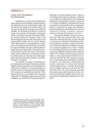 APÊNDICE II

COMO ESTE DOCUMENTO                                    obtenção de financiamento para o apoio a
FOI PRODUZIDO                                          workshops destinados a elaborar o relatório
                                                       e a coordenar e supervisionar sua redação e
      Atendendo a convite dos presidentes de           publicação. Este projeto recebeu o apoio da
suas respectivas sociedades, representantes*           A. P. Sloan Foundation e da National Science
da American Society of Naturalists (ASN), da           Foundation. Foram publicados comunicados
Society for the Study of Evolution (SSE), da           sobre a existência do grupo de trabalho e
Society for Molecular Biology and Evolution            suas incumbências nas revistas The American
(SMBE), da Ecological Society of America               Naturalist, Ecology, Evolution, Genetics,
(ESA), da Society of Systematic Biologists             Molecular Biology and Evolution e Science.
(SSB), da Genetics Society of America (GSA),                  O grupo de trabalho reuniu-se em ou-
da Animal Behavior Society (ABS) e da                  tubro de 1995 (em Lawrenceville, NJ) e em
Paleontological Society (PS) reuniram-se em            março de 1996 (em Chicago, IL) para discutir
Indianapolis, Indiana, de 22 a 23 de abril de          o conteúdo do relatório e distribuir as tare-
1995, para discutir a necessidade de se pre-           fas de redação e pesquisa. Entre as reuniões,
parar um relatório que definisse os desafios           os membros do grupo de trabalho mantive-
e as oportunidades com que a Ciência da Evo-           ram contatos regulares via e-mail. O relató-
lução estava se deparando. O propósito des-            rio foi distribuído para os conselhos executi-
se documento seria o de servir como decla-             vos das sociedades científicas relevantes em
ração sobre a natureza e a importância des-            1996-1997, a fim de receber críticas e comen-
te campo, para ser utilizada, de modo igual,           tários, e uma cópia do documento foi colo-
pelos responsáveis pelas políticas, por edu-           cada na Internet em 1997, para ser analisa-
cadores e cientistas.                                  da e comentada pela comunidade científica
      Foi reunido um grupo de trabalho re-             em geral, com anúncios e informações de
presentando as principais disciplinas da Bio-          acesso colocados em várias das revistas
logia Evolutiva, para fazer uma minuta do do-          mencionadas acima. A reunião final do gru-
cumento de trabalho a ser apresentada aos              po de trabalho realizou-se em abril de 1997
membros das nossas respectivas sociedades.             (em Palo Alto, CA), para tratar de questões
Por ocasião do workshop de abril de 1995,              de balanço geral do documento final e no-
foram eleitos os co-presidentes D. Futuyma             mear um grupo de trabalho menor para su-
(editorial) e T. Meagher (organizacional), para        pervisionar a publicação definitiva do rela-
redigirem um rascunho de propostas para a              tório.




   *Douglas Futuyma (ASN), Leslie Real (ASN, ESA),
   Thomas Meagher (SSE), Walter Fitch (SMBE), Carol
   Lynch (SSE), Linda Maxson (SMBE), Charles Langley
   (GSA), J. John Sepkoski, Jr. (PS), Zuleyma Tang-
   Martinez (ABS) e Michael Donoghue (SSB), Mark
   Courtney como observador para a NSF.




                                                                                                  68
 