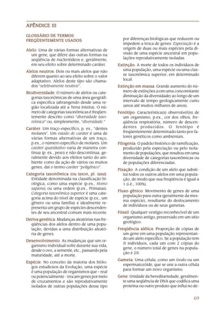 APÊNDICE III

GLOSSÁRIO DE TERMOS
FREQÜENTEMENTE USADOS                              por diferenças biológicas que reduzem ou
                                                   impedem a troca de genes. Especiação é a
Alelo Uma de várias formas alternativas de
Alelo:                                             origem de duas ou mais espécies pela di-
   um gene, que difere das outras formas na        visão de uma espécie ancestral em popu-
   seqüência de nucleotídeos e, geralmente,        lações reprodutivamente isoladas.
   em seu efeito sobre determinado caráter.      Extinção A morte de todos os indivíduos de
                                                 Extinção:
Alelos neutros Dois ou mais alelos que não
        neutros:                                   uma população, uma espécie ou uma clas-
   diferem quanto ao seu efeito sobre o valor      se taxonômica superior, em determinado
   adaptativo. Alelos deste tipo são chama-        local.
   dos “seletivamente neutros”.                  Extinção em massa Grande aumento do nú-
                                                              massa:
Biodiversidade O número de alelos ou cate-
Biodiversidade:                                    mero de extinções (com uma concomitante
   gorias taxonômicas de uma área geográfi-        diminuição da diversidade) ao longo de um
   ca específica (abrangendo desde uma re-         intervalo de tempo geologicamente curto
   gião localizada até a Terra inteira). O nú-     (anos até muitos milhares de anos).
   mero de categorias taxonômicas é freqüen-     Fenótipo Característica(s) observável(is) de
                                                 Fenótipo:
   temente descrito como “diversidade taxo-        um organismo, p.ex., cor dos olhos, fre-
   nômica” ou, simplesmente, “diversidade.”        qüência respiratória, número de descen-
Caráter Um traço específico, p. ex., “dentes
Caráter:                                           dentes produzidos. O fenótipo é
  molares”. Um estado de caráter é uma de          freqüentemente determinado tanto por fa-
  várias formas alternativas de um traço,          tores genéticos como ambientais.
  p.ex., o número específico de molares. Um      Filogenia O padrão histórico de ramificação,
                                                 Filogenia:
  caráter quantitativo varia de maneira con-        produzido pela especiação ou pelo isola-
  tínua (p. ex., peso) e não descontínua, ge-       mento de populações, que resultou em uma
  ralmente devido aos efeitos tanto do am-          diversidade de categorias taxonômicas ou
  biente como da ação de vários ou muitos           de populações diferenciadas.
  genes, daí o termo caráter “poligênico”.
                                                 Fixação A condição de um alelo que substi-
                                                 Fixação:
Categoria taxonômica (ou taxon, pl. taxa) :
                            taxon,     taxa)        tui todos os outros alelos em uma popula-
  Entidade denominada na classificação bi-          ção, de modo que sua freqüência é igual a
  ológica, como uma espécie (p.ex., Homo            1 (i.é., 100%).
  sapiens) ou uma ordem (p.ex., Primatas).
                                                 Fluxo gênico Movimento de genes de uma
                                                        gênico:
  Categoria taxonômica superior é uma cate-
                                                    população para outra (geralmente da mes-
  goria acima do nível de espécie (p.ex., um
                                                    ma espécie), resultante do deslocamento
  gênero ou uma família) e idealmente re-
                                                    de indivíduos ou de seus gametas.
  presenta um grupo de espécies descenden-
  tes de seu ancestral comum mais recente.       Fóssil Qualquer vestígio reconhecível de um
                                                 Fóssil:
                                                   organismo antigo, preservado em um sítio
Deriva genética Mudanças aleatórias nas fre-
       genética:
                                                   geológico.
  qüências dos alelos dentro de uma popu-
  lação, devidas a uma distribuição aleató-      Freqüência alélica Proporção de cópias de
                                                              alélica:
  ria de genes.                                     um gene em uma população representan-
                                                    do um alelo específico. Se a população tem
Desenvolvimento As mudanças que um or-
Desenvolvimento
     volvimento:
                                                    N indivíduos, cada um com 2 cópias do
  ganismo individual sofre durante sua vida,
                                                    gene, o número total de genes na popula-
  desde o ovo, a semente, etc., passando pela
                                                    ção é 2N.
  maturidade, até a morte.
                                                 Gameta Uma célula, como um óvulo ou um
                                                 Gameta:
Espécie No conceito da maioria dos biólo-
Espécie:
                                                   espermatozóide, que se une a outra célula
  gos estudiosos da Evolução, uma espécie
                                                   para formar um novo organismo.
  é uma população de organismos que – real
  ou potencialmente - trocam genes por meio      Gene Unidade da hereditariedade, geralmen-
                                                 Gene:
  de cruzamentos e são reprodutivamente            te uma seqüência de DNA que codifica uma
  isolados de outras populações desse tipo         proteína ou outro produto que influi no de-


                                                                                           69
 