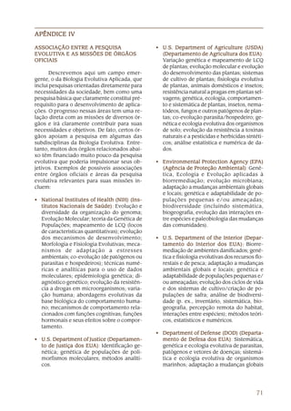 APÊNDICE IV

ASSOCIAÇÃO ENTRE A PESQUISA                     • U .S. Department of Agriculture (USDA)
                                                                                      (USDA)
EVOLUTIV
  OLUTIVA
EVOLUTIVA E AS MISSÕES DE ÓRGÃOS                  (Departamento de Agricultura dos EUA) EUA)
                                                                                           A):
OFICIAIS                                          Variação genética e mapeamento de LCQ
                                                  de plantas; evolução molecular e evolução
      Descrevemos aqui um campo emer-             do desenvolvimento das plantas; sistemas
gente, o da Biologia Evolutiva Aplicada, que      de cultivo de plantas; fisiologia evolutiva
inclui pesquisas orientadas diretamente para      de plantas, animais domésticos e insetos;
necessidades da sociedade, bem como uma           resistência natural a pragas em plantas sel-
pesquisa básica que claramente constitui pré-     vagens; genética, ecologia, comportamen-
requisito para o desenvolvimento de aplica-       to e sistemática de plantas, insetos, nema-
ções. O progresso nessas áreas tem uma re-        tódeos, fungos e outros patógenos de plan-
lação direta com as missões de diversos ór-       tas; co-evolução parasita/hospedeiro; ge-
gãos e irá claramente contribuir para suas        nética e ecologia evolutiva dos organismos
necessidades e objetivos. De fato, certos ór-     de solo; evolução da resistência a toxinas
gãos apoiam a pesquisa em algumas das             naturais e a pesticidas e herbicidas sintéti-
subdisciplinas da Biologia Evolutiva. Entre-      cos; análise estatística e numérica de da-
tanto, muitos dos órgãos relacionados abai-       dos.
xo têm financiado muito pouco da pesquisa
evolutiva que poderia impulsionar seus ob-      • Environmental Protection Agency (EPA)
                                                  Environmental                        (EPA)
jetivos. Exemplos de possíveis associações        (Agência de Proteção Ambiental) Gené-
                                                                          Ambiental):
entre órgãos oficiais e áreas da pesquisa         tica, Ecologia e Evolução aplicadas à
evolutiva relevantes para suas missões in-        biorremediação; evolução microbiana;
cluem:                                            adaptação a mudanças ambientais globais
                                                  e locais; genética e adaptabilidade de po-
• National Institutes of Health (NIH) (Ins-       pulações pequenas e/ou ameaçadas;
  titutos Nacionais de Saúde) Evolução e
                        Saúde):                   biodiversidade (incluindo sistemática,
  diversidade da organização do genoma;           biogeografia, evolução das interações en-
  Evolução Molecular; teoria da Genética de       tre espécies e paleobiologia das mudanças
  Populações; mapeamento de LCQ (locos            das comunidades).
  de características quantitativas); evolução
  dos mecanismos de desenvolvimento;            • U .S. Department of the Interior (Depar-
  Morfologia e Fisiologia Evolutivas; meca-       tamento do Interior dos EUA): Biorre-
                                                                                 EUA):
  nismos de adaptação a estresses                 mediação de ambientes danificados; gené-
  ambientais; co-evolução (de patógenos ou        tica e fisiologia evolutivas dos recursos flo-
  parasitas e hospedeiros); técnicas numé-        restais e de pesca; adaptação a mudanças
  ricas e analíticas para o uso de dados          ambientais globais e locais; genética e
  moleculares; epidemiologia genética; di-        adaptabilidade de populações pequenas e/
  agnóstico genético; evolução da resistên-       ou ameaçadas; evolução dos ciclos de vida
  cia a drogas em microorganismos; varia-         e dos sistemas de cultivo/criação de po-
  ção humana; abordagens evolutivas da            pulações de safra; análise de biodiversi-
  base biológica do comportamento huma-           dade (p. ex., inventário, sistemática, bio-
  no; mecanismos de comportamento rela-           geografia, percepção remota do habitat,
  cionados com funções cognitivas; funções        interações entre espécies); métodos teóri-
  hormonais e seus efeitos sobre o compor-        cos, estatísticos e numéricos.
  tamento.
                                                • Department of Defense (DOD) (Departa-
• U.S. Department of Justice (Departamen-         mento de Defesa dos EUA) Sistemática,
                                                                         EUA)
                                                                            A):
  to de Justiça dos EUA) Identificação ge-
                    EUA)
                      A):                         genética e ecologia evolutiva de parasitas,
  nética; genética de populações de poli-         patógenos e vetores de doenças; sistemá-
  morfismos moleculares; métodos analíti-         tica e ecologia evolutiva de organismos
  cos.                                            marinhos; adaptação a mudanças globais




                                                                                            71
 
