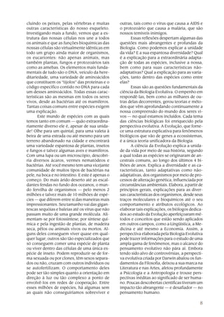 cluindo os peixes, pelas vértebras e muitas       outras, tais como o vírus que causa a AIDS e
outras características do nosso esqueleto.        o protozoário que causa a malária, que são
Investigando mais a fundo, vemos que a es-        nossos temíveis inimigos.
trutura das nossas células nos une a todos              Essas reflexões despertam algumas das
os animais e que as funções bioquímicas das       questões mais abrangentes e profundas da
nossas células são virtualmente idênticas em      Biologia. Como podemos explicar a unidade
todo um grupo ainda maior de organismos,          da vida? E a sua espantosa diversidade? Qual
os eucariontes: não apenas animais, mas           é a explicação para a extraordinária adapta-
também plantas, fungos e protozoários tais        ção de todas as espécies, inclusive a nossa,
como as amebas. Os elementos mais funda-          bem como para suas características não-
mentais de tudo são o DNA, veículo da here-       adaptativas? Qual a explicação para as varia-
ditariedade, uma variedade de aminoácidos         ções, tanto dentro das espécies como entre
que constituem os “tijolos” das proteínas e o     elas?
código específico contido no DNA para cada              Essas são as questões fundamentais da
um desses aminoácidos. Todas essas carac-         ciência da Biologia Evolutiva. O empenho em
terísticas são as mesmas em todos os seres        respondê-las, bem como as milhares de ou-
vivos, desde as bactérias até os mamíferos.       tras delas decorrentes, gerou teorias e méto-
Tantas coisas comuns entre espécies exigem        dos que vêm aprofundando continuamente a
uma explicação.                                   nossa compreensão do mundo dos seres vi-
       Este mundo de espécies com as quais        vos — no qual estamos incluídos. Cada tema
temos tanto em comum — quão extraordina-          das ciências biológicas foi enriquecido pela
riamente diverso ele é, apesar de sua unida-      perspectiva evolutiva. A Evolução, que forne-
de! Olhe para um quintal, para uma valeta à       ce uma estrutura explicativa para fenômenos
beira de uma estrada ou até mesmo para um         biológicos que vão de genes a ecossistemas,
terreno abandonado na cidade e encontrará         é a única teoria unificadora da Biologia.
uma variedade espantosa de plantas, insetos             A ciência da Evolução explica a unida-
e fungos e talvez algumas aves e mamíferos.       de da vida por meio de sua história, segundo
Com uma lupa ou um microscópio, descobri-         a qual todas as espécies se originaram de an-
ria diversos ácaros, vermes nematódeos e          cestrais comuns, ao longo dos últimos 4 bi-
bactérias. Até você mesmo tem uma vicejante       lhões de anos. Explica a diversidade e as ca-
comunidade de muitos tipos de bactérias na        racterísticas, tanto adaptativas como não-
pele, na boca e no intestino. E este é apenas o   adaptativas, dos organismos por meio de pro-
começo. Do mais árido deserto até as escal-       cessos de alteração genética, influenciada por
dantes fendas no fundo dos oceanos, o mun-        circunstâncias ambientais. Elabora, a partir de
do fervilha de organismos — pelo menos 2          princípios gerais, explicações para as diver-
milhões e talvez mais de 10 milhões de espé-      sas características dos organismos, desde seus
cies — que diferem entre si das maneiras mais     traços moleculares e bioquímicos até o seu
impressionantes. Seu tamanho vai das gigan-       comportamento e atributos ecológicos. Ao
tescas sequóias e baleias até os vírus que não    elaborar tais explicações, os biólogos dedica-
passam muito de uma grande molécula. Ali-         dos ao estudo da Evolução aperfeiçoaram mé-
mentam-se por fotossíntese, por síntese quí-      todos e conceitos que estão sendo aplicados
mica e pela ingestão de plantas, de madeira       em outros campos, como a Lingüística, a Me-
seca, pêlos ou animais vivos ou mortos. Al-       dicina e até mesmo a Economia. Assim, a
guns deles conseguem viver quase em qual-         perspectiva elaborada pela Biologia Evolutiva
quer lugar; outros são tão especializados que     pode trazer informações para o estudo de uma
só conseguem comer uma espécie de planta          ampla gama de fenômenos, mas o alcance do
ou viver dentro das células de uma única es-      pensamento evolutivo não pára aí. Embora
pécie de inseto. Podem reproduzir-se de for-      tendo sido alvo de controvérsias, a perspecti-
ma sexuada ou por clones, têm sexos separa-       va evolutiva criada por Darwin abalou os fun-
dos ou não, cruzam com outros indivíduos ou       damentos da Filosofia, deixou a sua marca na
se autofertilizam. O comportamento deles          Literatura e nas Artes, afetou profundamente
pode ser tão simples quanto a orientação em       a Psicologia e a Antropologia e trouxe pers-
direção à luz ou tão complexo a ponto de          pectivas inéditas ao significado de ser huma-
envolvê-los em redes de cooperação. Entre         no. Poucas descobertas científicas tiveram um
esses milhões de espécies, há algumas sem         impacto tão abrangente — e desafiador — no
as quais não conseguiríamos sobreviver e          pensamento humano.

                                                                                               8
 