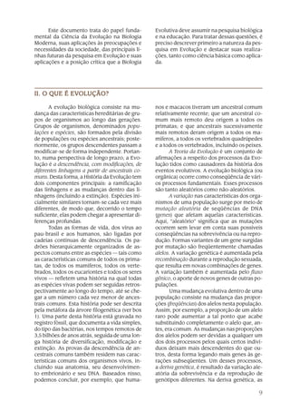 Este documento trata do papel funda-        Evolutiva deve assumir na pesquisa biológica
mental da Ciência da Evolução na Biologia         e na educação. Para tratar dessas questões, é
Moderna, suas aplicações às preocupações e        preciso descrever primeiro a natureza da pes-
necessidades da sociedade, das principais li-     quisa em Evolução e destacar suas realiza-
nhas futuras da pesquisa em Evolução e suas       ções, tanto como ciência básica como aplica-
aplicações e a posição crítica que a Biologia     da.




            EVOLUÇÃO?
II. O QUE É EVOLUÇÃO?

       A evolução biológica consiste na mu-       nos e macacos tiveram um ancestral comum
dança das características hereditárias de gru-    relativamente recente; que um ancestral co-
pos de organismos ao longo das gerações.          mum mais remoto deu origem a todos os
Grupos de organismos, denominados popu-           primatas; e que ancestrais sucessivamente
lações e espécies, são formados pela divisão      mais remotos deram origem a todos os ma-
de populações ou espécies ancestrais; poste-      míferos, a todos os vertebrados quadrúpedes
riormente, os grupos descendentes passam a        e a todos os vertebrados, incluindo os peixes.
modificar-se de forma independente. Portan-              A Teoria da Evolução é um conjunto de
to, numa perspectiva de longo prazo, a Evo-       afirmações a respeito dos processos da Evo-
lução é a descendência, com modificações, de      lução tidos como causadores da história dos
diferentes linhagens a partir de ancestrais co-   eventos evolutivos. A evolução biológica (ou
muns. Desta forma, a História da Evolução tem     orgânica) ocorre como conseqüência de vári-
dois componentes principais: a ramificação        os processos fundamentais. Esses processos
das linhagens e as mudanças dentro das li-        são tanto aleatórios como não-aleatórios.
nhagens (incluindo a extinção). Espécies ini-            A variação nas características dos orga-
cialmente similares tornam-se cada vez mais       nismos de uma população surge por meio de
diferentes, de modo que, decorrido o tempo        mutação aleatória de seqüências de DNA
suficiente, elas podem chegar a apresentar di-    (genes) que afetam aquelas características.
ferenças profundas.                               Aqui, “aleatório” significa que as mutações
       Todas as formas de vida, dos vírus ao      ocorrem sem levar em conta suas possíveis
pau-brasil e aos humanos, são ligadas por         conseqüências na sobrevivência ou na repro-
cadeias contínuas de descendência. Os pa-         dução. Formas variantes de um gene surgidas
drões hierarquicamente organizados de as-         por mutação são freqüentemente chamadas
pectos comuns entre as espécies — tais como       alelos. A variação genética é aumentada pela
as características comuns de todos os prima-      recombinação durante a reprodução sexuada,
tas, de todos os mamíferos, todos os verte-       que resulta em novas combinações de genes.
brados, todos os eucariontes e todos os seres     A variação também é aumentada pelo fluxo
vivos — refletem uma história na qual todas       gênico, o aporte de novos genes de outras po-
as espécies vivas podem ser seguidas retros-      pulações.
pectivamente ao longo do tempo, até se che-              Uma mudança evolutiva dentro de uma
gar a um número cada vez menor de ances-          população consiste na mudança das propor-
trais comuns. Esta história pode ser descrita     ções (freqüências) dos alelos nesta população.
pela metáfora da árvore filogenética (ver box     Assim, por exemplo, a proporção de um alelo
1). Uma parte desta história está gravada no      raro pode aumentar a tal ponto que acabe
registro fóssil, que documenta a vida simples,    substituindo completamente o alelo que, an-
do tipo das bactérias, nos tempos remotos de      tes, era comum. As mudanças nas proporções
3,5 bilhões de anos atrás, seguida de uma lon-    dos alelos podem ser devidas a qualquer um
ga história de diversificação, modificação e      dos dois processos pelos quais certos indiví-
extinção. As provas da descendência de an-        duos deixam mais descendentes do que ou-
cestrais comuns também residem nas carac-         tros, desta forma legando mais genes às ge-
terísticas comuns dos organismos vivos, in-       rações subseqüentes. Um desses processos,
cluindo sua anatomia, seu desenvolvimen-          a deriva genética, é resultado da variação ale-
to embrionário e seu DNA. Baseados nisso,         atória da sobrevivência e da reprodução de
podemos concluir, por exemplo, que huma-          genótipos diferentes. Na deriva genética, as

                                                                                               9
 
