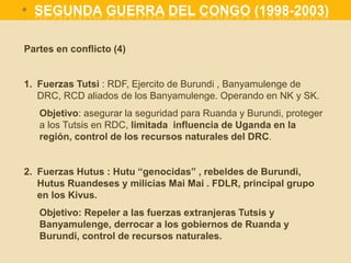Partes en conflicto (4)
1. Fuerzas Tutsi : RDF, Ejercito de Burundi , Banyamulenge de
DRC, RCD aliados de los Banyamulenge. Operando en NK y SK.
Objetivo: asegurar la seguridad para Ruanda y Burundi, proteger
a los Tutsis en RDC, limitada influencia de Uganda en la
región, control de los recursos naturales del DRC.
2. Fuerzas Hutus : Hutu “genocidas” , rebeldes de Burundi,
Hutus Ruandeses y milicias Mai Mai . FDLR, principal grupo
en los Kivus.
Objetivo: Repeler a las fuerzas extranjeras Tutsis y
Banyamulenge, derrocar a los gobiernos de Ruanda y
Burundi, control de recursos naturales.
* SEGUNDA GUERRA DEL CONGO (1998-2003)
 