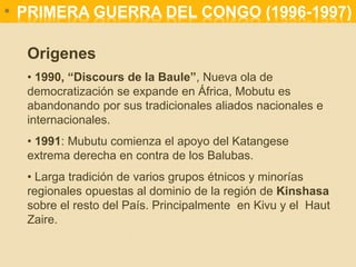 Origenes
• 1990, “Discours de la Baule”, Nueva ola de
democratización se expande en África, Mobutu es
abandonando por sus tradicionales aliados nacionales e
internacionales.
• 1991: Mubutu comienza el apoyo del Katangese
extrema derecha en contra de los Balubas.
• Larga tradición de varios grupos étnicos y minorías
regionales opuestas al dominio de la región de Kinshasa
sobre el resto del País. Principalmente en Kivu y el Haut
Zaire.
* PRIMERA GUERRA DEL CONGO (1996-1997)
 