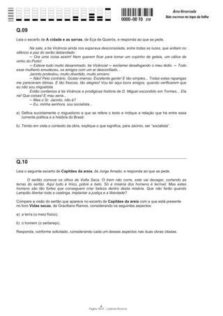 Página 10/14 − Caderno Reserva
0000−00 10 318
Área Reservada
Não escreva no topo da folha
A
Q.09
Leia o excerto de A cidade e as serras, de Eça de Queirós, e responda ao que se pede.
Na sala, a tia Vicência ainda nos esperava desconsolada, entre todas as luzes, que ardiam no
silêncio e paz do serão debandado:
ņ Ora uma coisa assim! Nem querem ficar para tomar um copinho de geleia, um cálice de
vinho do Porto!
ņ Esteve tudo muito desanimado, tia Vicência! ņ exclamei desafogando o meu tédio. ņ Todo
esse mulherio emudeceu, os amigos com um ar desconfiado...
Jacinto protestou, muito divertido, muito sincero:
ņ Não! Pelo contrário. Gostei imenso. Excelente gente! E tão simples... Todas estas raparigas
me pareceram ótimas. E tão frescas, tão alegres! Vou ter aqui bons amigos, quando verificarem que
eu não sou miguelista.
Então contamos à tia Vicência a prodigiosa história de D. Miguel escondido em Tormes... Ela
ria! Que coisas! E mau seria...
ņ Mas o Sr. Jacinto, não é?
ņ Eu, minha senhora, sou socialista...
a) Defina sucintamente o miguelismo a que se refere o texto e indique a relação que há entre essa
corrente política e a história do Brasil.
b) Tendo em vista o contexto da obra, explique o que significa, para Jacinto, ser “socialista”.
Q.10
Leia o seguinte excerto de Capitães da areia, de Jorge Amado, e responda ao que se pede.
O sertão comove os olhos de Volta Seca. O trem não corre, este vai devagar, cortando as
terras do sertão. Aqui tudo é lírico, pobre e belo. Só a miséria dos homens é terrível. Mas estes
homens são tão fortes que conseguem criar beleza dentro desta miséria. Que não farão quando
Lampião libertar toda a caatinga, implantar a justiça e a liberdade?
Compare a visão do sertão que aparece no excerto de Capitães da areia com a que está presente
no livro Vidas secas, de Graciliano Ramos, considerando os seguintes aspectos:
a) a terra (o meio físico);
b) o homem (o sertanejo).
Responda, conforme solicitado, considerando cada um desses aspectos nas duas obras citadas.
 