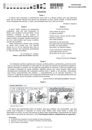 Página 12/14 − Caderno Reserva
0000−00 12 758
Área Reservada
Não escreva no topo da folha
REDAÇÃO
Texto 1
A ciência mais imperativa e predominante sobre tudo é a ciência política, pois esta determina
quais são as demais ciências que devem ser estudadas na pólis. Nessa medida, a ciência política
inclui a finalidade das demais, e, então, essa finalidade deve ser o bem do homem.
Aristóteles. Adaptado.
Texto 2
O termo “idiota” aparece em comentários
indignados, cada vez mais frequentes no
Brasil, como “política é coisa de idiota”. O que
podemos constatar é que acabou se
invertendo o conceito original de idiota, pois a
palavra idiótes, em grego, significa aquele que
só vive a vida privada, que recusa a política,
que diz não à política.
Talvez devêssemos retomar esse conceito
de idiota como aquele que vive fechado
dentro de si e só se interessa pela vida no
âmbito pessoal. Sua expressão generalizada
é: “Não me meto em política”.
M. S. Cortella e R. J. Ribeiro,
Política – para não ser idiota. Adaptado.
Texto 3
FILHOS DA ÉPOCA
Somos filhos da época
e a época é política.
Todas as tuas, nossas, vossas coisas
diurnas e noturnas,
são coisas políticas.
Querendo ou não querendo,
teus genes têm um passado político,
tua pele, um matiz político,
teus olhos, um aspecto político.
O que você diz tem ressonância,
o que silencia tem um eco
de um jeito ou de outro, político.
(...)
Wislawa Szymborska, Poemas.
Texto 4
As instituições políticas vigentes (por exemplo, partidos políticos, parlamentos, governos) vivem
hoje um processo de abandono ou diminuição do seu papel de criadoras de agenda de questões e
opções relevantes e, também, do seu papel de propositoras de doutrinas. O que não significa que
se amplia a liberdade de opção individual. Significa apenas que essas funções estão sendo
decididamente transferidas das instituições políticas (isto é, eleitas e, em princípio, controladas)
para forças essencialmente não políticas ʊ primordialmente as do mercado financeiro e do
consumo. A agenda de opções mais importantes dificilmente pode ser construída politicamente nas
atuais condições. Assim esvaziada, a política perde interesse.
Zygmunt Bauman. Em busca da política. Adaptado.
Texto 5
Os textos aqui reproduzidos falam de política, seja para enfatizar sua necessidade, seja para
indicar suas limitações e impasses no mundo atual. Reflita sobre esses textos e redija uma
dissertação em prosa, na qual você discuta as ideias neles apresentadas, argumentando de modo a
deixar claro o seu ponto de vista sobre o tema Participação política: indispensável ou superada?
Instruções:
Ɣ A redação deve obedecer à norma padrão da língua portuguesa.
Ɣ Escreva, no mínimo, 20 e, no máximo, 30 linhas, com letra legível.
Ɣ Dê um título a sua redação.
 