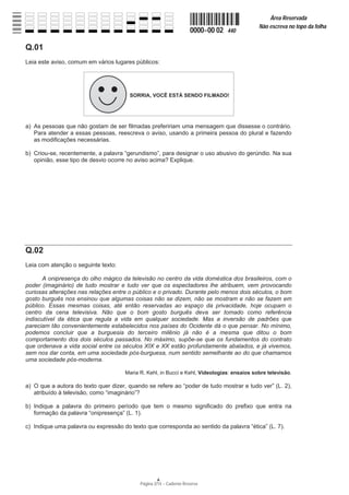 Página 2/14 − Caderno Reserva
0000−00 02 440
Área Reservada
Não escreva no topo da folha
A
Q.01
Leia este aviso, comum em vários lugares públicos:
a) As pessoas que não gostam de ser filmadas prefeririam uma mensagem que dissesse o contrário.
Para atender a essas pessoas, reescreva o aviso, usando a primeira pessoa do plural e fazendo
as modificações necessárias.
b) Criou-se, recentemente, a palavra “gerundismo”, para designar o uso abusivo do gerúndio. Na sua
opinião, esse tipo de desvio ocorre no aviso acima? Explique.
Q.02
Leia com atenção o seguinte texto:
A onipresença do olho mágico da televisão no centro da vida doméstica dos brasileiros, com o
poder (imaginário) de tudo mostrar e tudo ver que os espectadores lhe atribuem, vem provocando
curiosas alterações nas relações entre o público e o privado. Durante pelo menos dois séculos, o bom
gosto burguês nos ensinou que algumas coisas não se dizem, não se mostram e não se fazem em
público. Essas mesmas coisas, até então reservadas ao espaço da privacidade, hoje ocupam o
centro da cena televisiva. Não que o bom gosto burguês deva ser tomado como referência
indiscutível da ética que regula a vida em qualquer sociedade. Mas a inversão de padrões que
pareciam tão convenientemente estabelecidos nos países do Ocidente dá o que pensar. No mínimo,
podemos concluir que a burguesia do terceiro milênio já não é a mesma que ditou o bom
comportamento dos dois séculos passados. No máximo, supõe-se que os fundamentos do contrato
que ordenava a vida social entre os séculos XIX e XX estão profundamente abalados, e já vivemos,
sem nos dar conta, em uma sociedade pós-burguesa, num sentido semelhante ao do que chamamos
uma sociedade pós-moderna.
Maria R. Kehl, in Bucci e Kehl, Videologias: ensaios sobre televisão.
a) O que a autora do texto quer dizer, quando se refere ao “poder de tudo mostrar e tudo ver” (L. 2),
atribuído à televisão, como “imaginário”?
b) Indique a palavra do primeiro período que tem o mesmo significado do prefixo que entra na
formação da palavra “onipresença” (L. 1).
c) Indique uma palavra ou expressão do texto que corresponda ao sentido da palavra “ética” (L. 7).
 