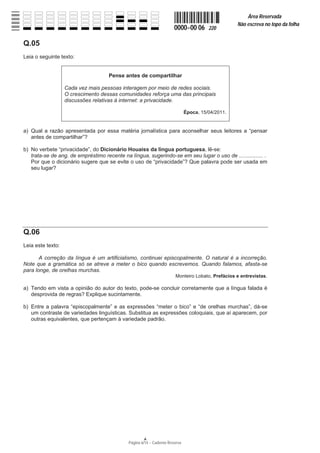 Página 6/14 − Caderno Reserva
0000−00 06 220
Área Reservada
Não escreva no topo da folha
A
Q.05
Leia o seguinte texto:
Pense antes de compartilhar
Cada vez mais pessoas interagem por meio de redes sociais.
O crescimento dessas comunidades reforça uma das principais
discussões relativas à internet: a privacidade.
Época, 15/04/2011.
a) Qual a razão apresentada por essa matéria jornalística para aconselhar seus leitores a “pensar
antes de compartilhar”?
b) No verbete “privacidade”, do Dicionário Houaiss da língua portuguesa, lê-se:
trata-se de ang. de empréstimo recente na língua, sugerindo-se em seu lugar o uso de ................ .
Por que o dicionário sugere que se evite o uso de “privacidade”? Que palavra pode ser usada em
seu lugar?
Q.06
Leia este texto:
A correção da língua é um artificialismo, continuei episcopalmente. O natural é a incorreção.
Note que a gramática só se atreve a meter o bico quando escrevemos. Quando falamos, afasta-se
para longe, de orelhas murchas.
Monteiro Lobato, Prefácios e entrevistas.
a) Tendo em vista a opinião do autor do texto, pode-se concluir corretamente que a língua falada é
desprovida de regras? Explique sucintamente.
b) Entre a palavra “episcopalmente” e as expressões “meter o bico” e “de orelhas murchas”, dá-se
um contraste de variedades linguísticas. Substitua as expressões coloquiais, que aí aparecem, por
outras equivalentes, que pertençam à variedade padrão.
 