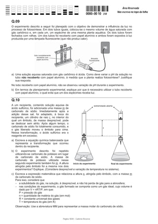 Página 10/20 − Caderno Reserva
0000−00 10 318
Área Reservada
Não escreva no topo da folha
Q.09
O experimento descrito a seguir foi planejado com o objetivo de demonstrar a influência da luz no
processo de fotossíntese. Em dois tubos iguais, colocou-se o mesmo volume de água saturada com
gás carbônico e, em cada um, um espécime de uma mesma planta aquática. Os dois tubos foram
fechados com rolhas. Um dos tubos foi recoberto com papel alumínio e ambos foram expostos à luz
produzida por uma lâmpada fluorescente (que não produz calor).
a) Uma solução aquosa saturada com gás carbônico é ácida. Como deve variar o pH da solução no
tubo não recoberto com papel alumínio, à medida que a planta realiza fotossíntese? Justifique
sua resposta.
No tubo recoberto com papel alumínio, não se observou variação de pH durante o experimento.
b) Em termos de planejamento experimental, explique por que é necessário utilizar o tubo recoberto
com papel alumínio, o qual evita que um dos espécimes receba luz.
Q.10
A um recipiente, contendo solução aquosa de
ácido sulfúrico, foi adicionada uma massa m de
carbonato de sódio. Imediatamente após a
adição desse sal, foi adaptado, à boca do
recipiente, um cilindro de raio r, no interior do
qual um êmbolo, de massa desprezível, pode
se deslocar sem atrito. Após algum tempo, o
carbonato de sódio foi totalmente consumido, e
o gás liberado moveu o êmbolo para cima.
Nessa transformação, o ácido sulfúrico era o
reagente em excesso.
a) Escreva a equação química balanceada que
representa a transformação que ocorreu
dentro do recipiente.
b) O experimento descrito foi repetido
utilizando-se carbonato de potássio em lugar
de carbonato de sódio. A massa de
carbonato de potássio utilizada nesse
segundo experimento também foi m. A altura
atingida pelo êmbolo foi a mesma nos dois
experimentos? Explique. (Considere desprezível a variação de temperatura no sistema).
c) Escreva a expressão matemática que relaciona a altura x, atingida pelo êmbolo, com a massa m
de carbonato de sódio.
Para isso, considere que
 a solubilidade do gás, na solução, é desprezível, e não há perda de gás para a atmosfera;
 nas condições do experimento, o gás formado se comporta como um gás ideal, cujo volume é
dado por V = nRT/P, em que:
P = pressão do gás
n = quantidade de matéria do gás (em mol)
R = constante universal dos gases
T = temperatura do gás (em K)
Observação: Use a abreviatura MM para representar a massa molar do carbonato de sódio.
 