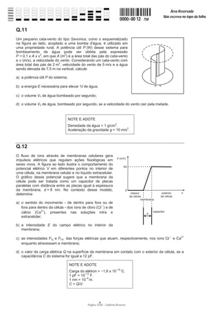 Página 12/20 − Caderno Reserva
0000−00 12 758
Área Reservada
Não escreva no topo da folha
A
Q.11
Um pequeno cata-vento do tipo Savonius, como o esquematizado
na figura ao lado, acoplado a uma bomba d'água, é utilizado em
uma propriedade rural. A potência útil P (W) desse sistema para
bombeamento de água pode ser obtida pela expressão
P = 0,1 x A x v3
, em que A (m2
) é a área total das pás do cata-vento
e v (m/s), a velocidade do vento. Considerando um cata-vento com
área total das pás de 2 m2
, velocidade do vento de 5 m/s e a água
sendo elevada de 7,5 m na vertical, calcule
a) a potência útil P do sistema;
b) a energia E necessária para elevar 1l de água;
c) o volume V1 de água bombeado por segundo;
d) o volume V2 de água, bombeado por segundo, se a velocidade do vento cair pela metade.
NOTE E ADOTE
Densidade da água = 1 g/cm3
.
Aceleração da gravidade g = 10 m/s2
.
Q.12
O fluxo de íons através de membranas celulares gera
impulsos elétricos que regulam ações fisiológicas em
seres vivos. A figura ao lado ilustra o comportamento do
potencial elétrico V em diferentes pontos no interior de
uma célula, na membrana celular e no líquido extracelular.
O gráfico desse potencial sugere que a membrana da
célula pode ser tratada como um capacitor de placas
paralelas com distância entre as placas igual à espessura
da membrana, d = 8 nm. No contexto desse modelo,
determine
a) o sentido do movimento - de dentro para fora ou de
fora para dentro da célula - dos íons de cloro (Cl í
) e de
cálcio (Ca2+
), presentes nas soluções intra e
extracelular;
b) a intensidade E do campo elétrico no interior da
membrana;
c) as intensidades FCl e FCa das forças elétricas que atuam, respectivamente, nos íons Cl í
e Ca2+
enquanto atravessam a membrana;
d) o valor da carga elétrica Q na superfície da membrana em contato com o exterior da célula, se a
capacitância C do sistema for igual a 12 pF.
NOTE E ADOTE
Carga do elétron = í1,6 x 10í19
C.
1 pF = 10í12
F.
1 nm = 10í9
m.
C = Q/V.
 