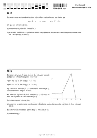 Página 16/20 − Caderno Reserva
0000−00 16 538
Área Reservada
Não escreva no topo da folha
A
Q.15
Considere uma progressão aritmética cujos três primeiros termos são dados por
ܽଵ ൌ ͳ ൅ ‫ݔ‬ǡ ܽଶ ൌ ͸‫ݔ‬ǡ ܽଷ ൌ ʹ‫ݔ‬ଶ
൅ Ͷ ,
em que ‫ݔ‬ é um número real.
a) Determine os possíveis valores de ‫.ݔ‬
b) Calcule a soma dos 100 primeiros termos da progressão aritmética correspondente ao menor valor
de ‫ݔ‬ encontrado no item a).
Q.16
Considere a função ݂, cujo domínio é o intervalo fechado
ሾͲǡ ͷሿ e que está definida pelas condições:
ŀ para Ͳ ൑ ‫ݔ‬ ൑ ͳ, tem-se ݂ሺ‫ݔ‬ሻ ൌ ͵‫ݔ‬ ൅ ͳ;
ŀ para ͳ ൏ ‫ݔ‬ ൏ ʹ, tem-se ݂ሺ‫ݔ‬ሻ ൌ െʹ‫ݔ‬ ൅ ͸;
ŀ ݂ é linear no intervalo ሾʹǡ Ͷሿ e também no intervalo ሾͶǡ ͷሿ,
conforme mostra a figura ao lado;
ŀ a área sob o gráfico de ݂ no intervalo ሾʹǡ ͷሿ é o triplo da
área sob o gráfico de ݂ no intervalo ሾͲǡ ʹሿ.
Com base nessas informações,
a) desenhe, no sistema de coordenadas indicado na página de resposta, o gráfico de ݂ no intervalo
ሾͲǡ ʹሿ;
b) determine a área sob o gráfico de ݂ no intervalo ሾͲǡ ʹሿ;
c) determine ݂ሺͶሻ.
 