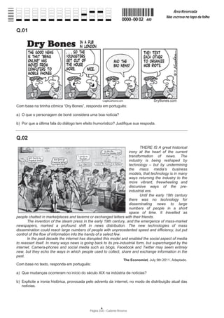 Página 2/20 − Caderno Reserva
0000−00 02 440
Área Reservada
Não escreva no topo da folha
A
Q.01
Com base na tirinha cômica “Dry Bones”, responda em português:
a) O que o personagem de boné considera uma boa notícia?
b) Por que a última fala do diálogo tem efeito humorístico? Justifique sua resposta.
Q.02
THERE IS A great historical
irony at the heart of the current
transformation of news. The
industry is being reshaped by
technology – but by undermining
the mass media’s business
models, that technology is in many
ways returning the industry to the
more vibrant, freewheeling and
discursive ways of the pre-
industrial era.
Until the early 19th century
there was no technology for
disseminating news to large
numbers of people in a short
space of time. It travelled as
people chatted in marketplaces and taverns or exchanged letters with their friends.
The invention of the steam press in the early 19th century, and the emergence of mass-market
newspapers, marked a profound shift in news distribution. The new technologies of mass
dissemination could reach large numbers of people with unprecedented speed and efficiency, but put
control of the flow of information into the hands of a select few.
In the past decade the internet has disrupted this model and enabled the social aspect of media
to reassert itself. In many ways news is going back to its pre-industrial form, but supercharged by the
internet. Camera-phones and social media such as blogs, Facebook and Twitter may seem entirely
new, but they echo the ways in which people used to collect, share and exchange information in the
past.
The Economist, July 9th 2011. Adaptado.
Com base no texto, responda em português:
a) Que mudanças ocorreram no início do século XIX na indústria de notícias?
b) Explicite a ironia histórica, provocada pelo advento da internet, no modo de distribuição atual das
notícias.
 