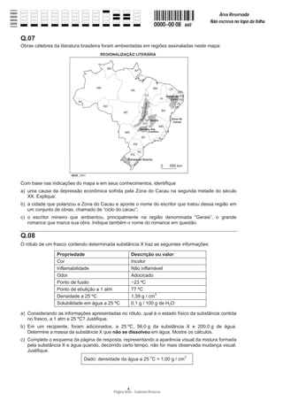Página 8/20 − Caderno Reserva
0000−00 08 660
Área Reservada
Não escreva no topo da folha
A
Q.07
Obras célebres da literatura brasileira foram ambientadas em regiões assinaladas neste mapa:
Com base nas indicações do mapa e em seus conhecimentos, identifique
a) uma causa da depressão econômica sofrida pela Zona do Cacau na segunda metade do século
XX. Explique;
b) a cidade que polarizou a Zona do Cacau e aponte o nome do escritor que tratou dessa região em
um conjunto de obras, chamado de “ciclo do cacau”;
c) o escritor mineiro que ambientou, principalmente na região denominada “Gerais”, o grande
romance que marca sua obra. Indique também o nome do romance em questão.
Q.08
O rótulo de um frasco contendo determinada substância X traz as seguintes informações:
Propriedade Descrição ou valor
Cor Incolor
Inflamabilidade Não inflamável
Odor Adocicado
Ponto de fusão í23 ºC
Ponto de ebulição a 1 atm 77 ºC
Densidade a 25 ºC 1,59 g / cm3
Solubilidade em água a 25 ºC 0,1 g / 100 g de H2O
a) Considerando as informações apresentadas no rótulo, qual é o estado físico da substância contida
no frasco, a 1 atm e 25 ºC? Justifique.
b) Em um recipiente, foram adicionados, a 25 ºC, 56,0 g da substância X e 200,0 g de água.
Determine a massa da substância X que não se dissolveu em água. Mostre os cálculos.
c) Complete o esquema da página de resposta, representando a aparência visual da mistura formada
pela substância X e água quando, decorrido certo tempo, não for mais observada mudança visual.
Justifique.
Dado: densidade da água a 25 o
C = 1,00 g / cm3
 