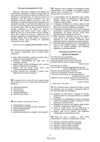 V
Texto para as questões de 47 a 49
Não era e não podia o pequeno reino lusitano ser
uma potência colonizadora à feição da antiga Grécia. O
surto marítimo que enche sua história do século XV não
resultara do extravasamento de nenhum excesso de
população, mas fora apenas provocado por uma
burguesia comercial sedenta de lucros, e que não
encontrava no reduzido território pátrio satisfação à sua
desmedida ambição. A ascensão do fundador da Casa
de Avis ao trono português trouxe esta burguesia para
um primeiro plano. Fora ela quem, para se livrar da
ameaça castelhana e do poder da nobreza,
representado pela Rainha Leonor Teles, cingira o
Mestre de Avis com a coroa lusitana. Era ela, portanto,
quem devia merecer do novo rei o melhor das suas
atenções. Esgotadas as possibilidades do reino com as
pródigas dádivas reais, restou apenas o recurso da
expansão externa para contentar os insaciáveis
companheiros de D. João I.
Caio Prado Júnior, Evolução política do Brasil. Adaptado.
47 Infere-se da leitura desse texto que Portugal não foi
uma potência colonizadora como a antiga Grécia,
porque seu
a) peso político-econômico, apesar de grande para o
século, não era comparável ao dela.
b) interesse, diferentemente do dela, não era
conquistar o mundo.
c) aparato bélico, embora considerável para a época,
não era comparável ao dos gregos.
d) objetivo não era povoar novas terras, mas
comercializar produtos nelas obtidos.
e) projeto principal era consolidar o próprio reino,
libertando-se do domínio espanhol.
48 O pronome "ela" da frase "Era ela, portanto, quem
devia merecer do novo rei o melhor das suas atenções",
refere-se a
a) “desmedida ambição”.
b) “Casa de Avis”.
c) “esta burguesia”.
d) “ameaça castelhana”.
e) “Rainha Leonor Teles”.
49 No contexto, o verbo “enche” indica
a) habitualidade no passado.
b) simultaneidade em relação ao termo “ascensão”.
c) ideia de atemporalidade.
d) presente histórico.
e) anterioridade temporal em relação a “reino lusitano”.
50 Tendo em vista o conjunto de proposições e teses
desenvolvidas em A cidade e as serras, pode-se
concluir que é coerente com o universo ideológico
dessa obra o que se afirma em:
a) A personalidade não se desenvolve pelo simples
acúmulo passivo de experiências, desprovido de
empenho radical, nem, tampouco, pela simples
erudição ou pelo privilégio.
b) A atividade intelectual do indivíduo deve-se fazer
acompanhar do labor produtivo do trabalho braçal,
sem o que o homem se infelicita e desviriliza.
c) O sentimento de integração a um mundo finalmente
reconciliado, o sujeito só o alcança pela experiência
avassaladora da paixão amorosa, vivida como
devoção irracional e absoluta a outro ser.
d) Elites nacionais autênticas são as que adotam,
como norma de sua própria conduta, os usos e
costumes do país profundo, constituído pelas
populações pobres e distantes dos centros urbanos.
e) Uma vida adulta equilibrada e bem desenvolvida em
todos os seus aspectos implica a participação do
indivíduo na política partidária, nas atividades
religiosas e na produção literária.
Texto para as questões 51 e 52
RECEITA DE MULHER
As muito feias que me perdoem
Mas beleza é fundamental. É preciso
Que haja qualquer coisa de flor em tudo isso
Qualquer coisa de dança, qualquer coisa de
[haute couture*
Em tudo isso (ou então
Que a mulher se socialize elegantemente em azul,
[como na República Popular Chinesa).
Não há meio-termo possível. É preciso
Que tudo isso seja belo. É preciso que súbito
Tenha-se a impressão de ver uma garça apenas
[pousada e que um rosto
Adquira de vez em quando essa cor só encontrável no
[terceiro minuto da aurora.
Vinicius de Moraes.
* “haute couture”: alta costura.
51 No conhecido poema “Receita de mulher”, de que
se reproduziu aqui um excerto, o tratamento dado ao
tema da beleza feminina manifesta a
a) oscilação do poeta entre a angústia do pecador
(tendo em vista sua educação jesuítica) e o impudor
do libertino.
b) conjugação, na sensibilidade do poeta, de interesse
sexual e encantamento estético, expresso de modo
provocador e bem-humorado.
c) idealização da mulher a que chega o poeta quando,
na velhice, arrefeceu-lhe o desejo sexual.
d) crítica ao caráter frívolo que, por associar-se ao
consumo, o amor assume na contemporaneidade.
e) síntese, pela via do erotismo, das tendências
europeizantes e nacionalistas do autor.
52 Tendo em vista o contexto, o modo verbal
predominante no excerto e a razão desse uso são:
a) indicativo; expressar verdades universais.
b) imperativo; traduzir ordens ou exortações.
c) subjuntivo; indicar vontade ou desejo.
d) indicativo; relacionar ações habituais.
e) subjuntivo; sugerir condições hipotéticas.
PAG 13/24 V
Caderno Reserva
 