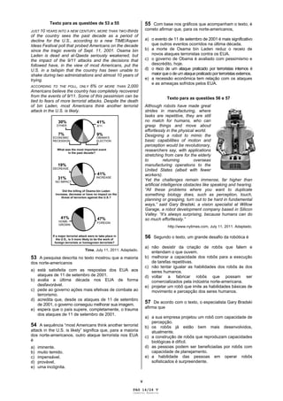 V
Texto para as questões de 53 a 55
JUST 10 YEARS INTO A NEW CENTURY, MORE THAN TWO-thirds
of the country sees the past decade as a period of
decline for the U.S., according to a new TIME/Aspen
Ideas Festival poll that probed Americans on the decade
since the tragic events of Sept. 11, 2001. Osama bin
Laden is dead and al-Qaeda seriously weakened, but
the impact of the 9/11 attacks and the decisions that
followed have, in the view of most Americans, put the
U.S. in a tailspin that the country has been unable to
shake during two administrations and almost 10 years of
trying.
ACCORDING TO THE POLL, ONLY 6% OF MORE THAN 2,000
Americans believe the country has completely recovered
from the events of 9/11. Some of this pessimism can be
tied to fears of more terrorist attacks. Despite the death
of bin Laden, most Americans think another terrorist
attack in the U.S. is likely.
Time, July 11, 2011. Adaptado.
53 A pesquisa descrita no texto mostrou que a maioria
dos norte-americanos
a) está satisfeita com as respostas dos EUA aos
ataques de 11 de setembro de 2001.
b) avalia a última década nos EUA de forma
desfavorável.
c) pede ao governo ações mais efetivas de combate ao
terrorismo.
d) acredita que, desde os ataques de 11 de setembro
de 2001, o governo conseguiu melhorar sua imagem.
e) espera que o país supere, completamente, o trauma
dos ataques de 11 de setembro de 2001.
54 A sequência “most Americans think another terrorist
attack in the U.S. is likely” significa que, para a maioria
dos norte-americanos, outro ataque terrorista nos EUA
é
a) iminente.
b) muito temido.
c) impensável.
d) provável.
e) uma incógnita.
55 Com base nos gráficos que acompanham o texto, é
correto afirmar que, para os norte-americanos,
a) o evento de 11 de setembro de 2001 é mais significativo
que outros eventos ocorridos na última década.
b) a morte de Osama bin Laden reduz o receio de
novos ataques terroristas contra os EUA.
c) o governo de Obama é avaliado com pessimismo e
descrédito, hoje.
d) o risco de um ataque praticado por terroristas internos é
maior que o de um ataque praticado por terroristas externos.
e) a recessão econômica tem relação com os ataques
e as ameaças sofridos pelos EUA.
Texto para as questões 56 e 57
Although robots have made great
strides in manufacturing, where
tasks are repetitive, they are still
no match for humans, who can
grasp things and move about
effortlessly in the physical world.
Designing a robot to mimic the
basic capabilities of motion and
perception would be revolutionary,
researchers say, with applications
stretching from care for the elderly
to returning overseas
manufacturing operations to the
United States (albeit with fewer
workers).
Yet the challenges remain immense, far higher than
artificial intelligence obstacles like speaking and hearing.
“All these problems where you want to duplicate
something biology does, such as perception, touch,
planning or grasping, turn out to be hard in fundamental
ways,” said Gary Bradski, a vision specialist at Willow
Garage, a robot development company based in Silicon
Valley. “It’s always surprising, because humans can do
so much effortlessly.”
http://www.nytimes.com, July 11, 2011. Adaptado.
56 Segundo o texto, um grande desafio da robótica é
a) não desistir da criação de robôs que falem e
entendam o que ouvem.
b) melhorar a capacidade dos robôs para a execução
de tarefas repetitivas.
c) não tentar igualar as habilidades dos robôs às dos
seres humanos.
d) voltar a fabricar robôs que possam ser
comercializados pela indústria norte-americana.
e) projetar um robô que imite as habilidades básicas de
movimento e percepção dos seres humanos.
57 De acordo com o texto, o especialista Gary Bradski
afirma que
a) a sua empresa projetou um robô com capacidade de
percepção.
b) os robôs já estão bem mais desenvolvidos,
atualmente.
c) a construção de robôs que reproduzam capacidades
biológicas é difícil.
d) as pessoas podem ser beneficiadas por robôs com
capacidade de planejamento.
e) a habilidade das pessoas em operar robôs
sofisticados é surpreendente.
PAG 14/24 V
Caderno Reserva
 