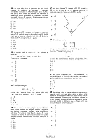 V
58 Em uma festa com pessoas, em um dado
instante, 31 mulheres se retiraram e restaram
convidados na razão de 2 homens para cada mulher.
Um pouco mais tarde, 55 homens se retiraram e
restaram, a seguir, convidados na razão de 3 mulheres
para cada homem. O número de pessoas presentes
inicialmente na festa era igual a
a)
b)
c)
d)
e)
59 O segmento é lado de um hexágono regular de
área . O ponto pertence à mediatriz de de tal
modo que a área do triângulo vale . Então, a
distância de ao segmento é igual a
a)
b)
c)
d)
e)
60 O número real , com , satisfaz a
equação
.
Então, vale
a)
b)
c)
d)
e)
61 Considere a função
,
a qual está definida para . Então, para todo
e , o produto é igual a
a)
b)
c)
d)
e)
62 Em um plano, é dado um polígono convexo de seis
lados, cujas medidas dos ângulos internos, dispostas
em ordem crescente, formam uma progressão
aritmética. A medida do maior ângulo é igual a 11 vezes
a medida do menor. A soma das medidas dos quatro
menores ângulos internos desse polígono, em graus, é
igual a
a)
b)
c)
d)
e)
63 Na figura, tem-se paralelo a , paralelo a
, , e . Nessas condições, a
distância do ponto ao segmento é igual a
a)
b)
c)
d)
e)
64 Considere a matriz
,
em que é um número real. Sabendo que admite
inversa cuja primeira coluna é
,
a soma dos elementos da diagonal principal de é
igual a
a)
b)
c)
d)
e)
65 No plano cartesiano , a circunferência é
tangente ao eixo no ponto de abscissa 5 e contém o
ponto . Nessas condições, o raio de vale
a)
b)
c)
d)
e)
66 Considere todos os pares ordenados de números
naturais , em que e .
Cada um desses pares ordenados está escrito em um
cartão diferente. Sorteando-se um desses cartões ao
acaso, qual é a probabilidade de que se obtenha um par
ordenado de tal forma que a fração seja
irredutível e com denominador par?
a)
b)
c)
d)
e)
PAG 15/24 V
Caderno Reserva
 