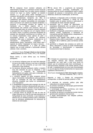 V
74 Os indígenas foram também utilizados em
determinados momentos, e sobretudo na fase inicial [da
colonização do Brasil]; nem se podia colocar problema
nenhum de maior ou melhor “aptidão” ao trabalho
escravo (...). O que talvez tenha importado é a
rarefação demográfica dos aborígines, e as dificuldades
de seu apresamento, transporte, etc. Mas na
“preferência” pelo africano revela-se, mais uma vez, a
engrenagem do sistema mercantilista de colonização;
esta se processa num sistema de relações tendentes a
promover a acumulação primitiva de capitais na
metrópole; ora, o tráfico negreiro, isto é, o
abastecimento das colônias com escravos, abria um
novo e importante setor do comércio colonial, enquanto
o apresamento dos indígenas era um negócio interno
da colônia. Assim, os ganhos comerciais resultantes da
preação dos aborígines mantinham-se na colônia, com
os colonos empenhados nesse “gênero de vida”; a
acumulação gerada no comércio de africanos,
entretanto, fluía para a metrópole; realizavam-na os
mercadores metropolitanos, engajados no
abastecimento dessa “mercadoria”. Esse talvez seja o
segredo da melhor “adaptação” do negro à lavoura ...
escravista. Paradoxalmente, é a partir do tráfico
negreiro que se pode entender a escravidão africana
colonial, e não o contrário.
Fernando A. Novais. Portugal e Brasil na crise do Antigo
Sistema Colonial. São Paulo: Hucitec, 1979, p. 105. Adaptado.
Nesse trecho, o autor afirma que, na América
portuguesa,
a) os escravos indígenas eram de mais fácil obtenção
do que os de origem africana, e por isso a metrópole
optou pelo uso dos primeiros, já que eram mais
produtivos e mais rentáveis.
b) os escravos africanos aceitavam melhor o trabalho
duro dos canaviais do que os indígenas, o que
justificava o empenho de comerciantes
metropolitanos em gastar mais para a obtenção, na
África, daqueles trabalhadores.
c) o comércio negreiro só pôde prosperar porque
alguns mercadores metropolitanos preocupavam-se
com as condições de vida dos trabalhadores
africanos, enquanto que outros os consideravam
uma “mercadoria”.
d) a rentabilidade propiciada pelo emprego da mão de
obra indígena contribuiu decisivamente para que, a
partir de certo momento, também escravos africanos
fossem empregados na lavoura, o que resultou em
um lucrativo comércio de pessoas.
e) o principal motivo da adoção da mão de obra de
origem africana era o fato de que esta precisava ser
transportada de outro continente, o que implicava a
abertura de um rentável comércio para a metrópole,
que se articulava perfeitamente às estruturas do
sistema de colonização.
75 No século XIX, o surgimento do transporte
ferroviário provocou profundas modificações em
diversas partes do mundo, possibilitando maior e melhor
circulação de pessoas e mercadorias entre grandes
distâncias. Dentre tais modificações, as ferrovias
a) facilitaram a integração entre os Estados nacionais
latino-americanos, ampliaram a venda do café
brasileiro para os países vizinhos e estimularam a
constituição de amplo mercado regional.
b) permitiram que a cidade de Manchester se
conectasse diretamente com os portos do sul da
Inglaterra e, dessa forma, provocaram o surgimento
do sistema de fábrica.
c) facilitaram a integração comercial do ocidente com o
extremo oriente, substituíram o transporte de
mercadorias pelo Mar Mediterrâneo e despertaram o
sonho de integração mundial.
d) permitiram uma ligação mais rápida e ágil, nos
Estados Unidos, entre a costa leste e a costa oeste,
chegando até a Califórnia, palco da famosa corrida
do ouro.
e) permitiram a chegada dos europeus ao centro da
África, reforçaram a crença no poder transformador
da tecnologia e demonstraram a capacidade
humana de se impor à natureza.
76 O Estado de compromisso, expressão do reajuste
nas relações internas das classes dominantes,
corresponde, por outro lado, a uma nova forma do
Estado, que se caracteriza pela maior centralização, o
intervencionismo ampliado e não restrito apenas à área
do café, o estabelecimento de uma certa racionalização
no uso de algumas fontes fundamentais de riqueza pelo
capitalismo internacional (...).
Boris Fausto. A revolução de 1930. Historiografia e história.
São Paulo: Brasiliense, 1987, p. 109-110.
Segundo o texto, o Estado de compromisso
correspondeu, no Brasil do período posterior a 1930,
a) à retomada do comando político pela elite
cafeicultora do sudeste brasileiro.
b) ao primeiro momento de intervenção governamental
na economia brasileira.
c) à reorientação da política econômica, com maior
presença do Estado na economia.
d) ao esforço de eliminar os problemas sociais internos
gerados pelo capitalismo internacional.
e) à ampla democratização nas relações políticas,
trabalhistas e sociais.
PAG 18/24 V
Caderno Reserva
 