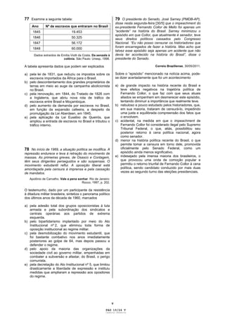 V
77 Examine a seguinte tabela:
Ano Nº de escravos que entraram no Brasil
1845 19.453
1846 50.325
1847 56.172
1848 60.000
Dados extraídos de Emília Viotti da Costa. Da senzala à
colônia. São Paulo: Unesp, 1998.
A tabela apresenta dados que podem ser explicados
a) pela lei de 1831, que reduziu os impostos sobre os
escravos importados da África para o Brasil.
b) pelo descontentamento dos grandes proprietários de
terras em meio ao auge da campanha abolicionista
no Brasil.
c) pela renovação, em 1844, do Tratado de 1826 com
a Inglaterra, que abriu nova rota de tráfico de
escravos entre Brasil e Moçambique.
d) pelo aumento da demanda por escravos no Brasil,
em função da expansão cafeeira, a despeito da
promulgação da Lei Aberdeen, em 1845.
e) pela aplicação da Lei Eusébio de Queirós, que
ampliou a entrada de escravos no Brasil e tributou o
tráfico interno.
78 No início de 1969, a situação política se modifica. A
repressão endurece e leva à retração do movimento de
massas. As primeiras greves, de Osasco e Contagem,
têm seus dirigentes perseguidos e são suspensas. O
movimento estudantil reflui. A oposição liberal está
amordaçada pela censura à imprensa e pela cassação
de mandatos.
Apolônio de Carvalho. Vale a pena sonhar. Rio de Janeiro:
Rocco, 1997, p. 202.
O testemunho, dado por um participante da resistência
à ditadura militar brasileira, sintetiza o panorama político
dos últimos anos da década de 1960, marcados
a) pela adesão total dos grupos oposicionistas à luta
armada e pela subordinação dos sindicatos e
centrais operárias aos partidos de extrema
esquerda.
b) pelo bipartidarismo implantado por meio do Ato
Institucional nº 2, que eliminou toda forma de
oposição institucional ao regime militar.
c) pela desmobilização do movimento estudantil, que
foi bastante combativo nos anos imediatamente
posteriores ao golpe de 64, mas depois passou a
defender o regime.
d) pelo apoio da maioria das organizações da
sociedade civil ao governo militar, empenhadas em
combater a subversão e afastar, do Brasil, o perigo
comunista.
e) pela decretação do Ato Institucional nº 5, que limitou
drasticamente a liberdade de expressão e instituiu
medidas que ampliaram a repressão aos opositores
do regime.
79 O presidente do Senado, José Sarney (PMDB-AP),
disse nesta segunda-feira [30/5] que o impeachment do
ex-presidente Fernando Collor de Mello foi apenas um
“acidente” na história do Brasil. Sarney minimizou o
episódio em que Collor, que atualmente é senador, teve
seus direitos políticos cassados pelo Congresso
Nacional. “Eu não posso censurar os historiadores que
foram encarregados de fazer a história. Mas acho que
talvez esse episódio seja apenas um acidente que não
devia ter acontecido na história do Brasil”, disse o
presidente do Senado.
Correio Braziliense, 30/05/2011.
Sobre o “episódio” mencionado na notícia acima, pode-
se dizer acertadamente que foi um acontecimento
a) de grande impacto na história recente do Brasil e
teve efeitos negativos na trajetória política de
Fernando Collor, o que faz com que seus atuais
aliados se empenhem em desmerecer este episódio,
tentando diminuir a importância que realmente teve.
b) nebuloso e pouco estudado pelos historiadores, que,
em sua maioria, trataram de censurá-lo, impedindo
uma justa e equilibrada compreensão dos fatos que
o envolvem.
c) acidental, na medida em que o impeachment de
Fernando Collor foi considerado ilegal pelo Supremo
Tribunal Federal, o que, aliás, possibilitou seu
posterior retorno à cena política nacional, agora
como senador.
d) menor na história política recente do Brasil, o que
permite tomar a censura em torno dele, promovida
oficialmente pelo Senado Federal, como um
episódio ainda menos significativo.
e) indesejado pela imensa maioria dos brasileiros, o
que provocou uma onda de comoção popular e
permitiu o retorno triunfal de Fernando Collor à cena
política, sendo candidato conduzido por mais duas
vezes ao segundo turno das eleições presidenciais.
PAG 19/24 V
Caderno Reserva
 