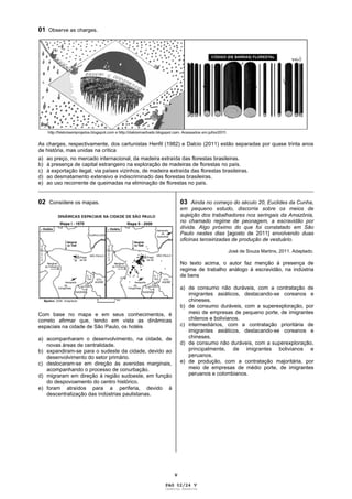 V
01 Observe as charges.
As charges, respectivamente, dos cartunistas Henfil (1982) e Dalcio (2011) estão separadas por quase trinta anos
de história, mas unidas na crítica
a) ao preço, no mercado internacional, da madeira extraída das florestas brasileiras.
b) à presença de capital estrangeiro na exploração de madeiras de florestas no país.
c) à exportação ilegal, via países vizinhos, de madeira extraída das florestas brasileiras.
d) ao desmatamento extensivo e indiscriminado das florestas brasileiras.
e) ao uso recorrente de queimadas na eliminação de florestas no país.
_____________________________________________________________________________________________
02 Considere os mapas.
Com base no mapa e em seus conhecimentos, é
correto afirmar que, tendo em vista as dinâmicas
espaciais na cidade de São Paulo, os hotéis
a) acompanharam o desenvolvimento, na cidade, de
novas áreas de centralidade.
b) expandiram-se para o sudeste da cidade, devido ao
desenvolvimento do setor primário.
c) deslocaram-se em direção às avenidas marginais,
acompanhando o processo de conurbação.
d) migraram em direção à região sudoeste, em função
do despovoamento do centro histórico.
e) foram atraídos para a periferia, devido à
descentralização das indústrias paulistanas.
03 Ainda no começo do século 20, Euclides da Cunha,
em pequeno estudo, discorria sobre os meios de
sujeição dos trabalhadores nos seringais da Amazônia,
no chamado regime de peonagem, a escravidão por
dívida. Algo próximo do que foi constatado em São
Paulo nestes dias [agosto de 2011] envolvendo duas
oficinas terceirizadas de produção de vestuário.
José de Souza Martins, 2011. Adaptado.
No texto acima, o autor faz menção à presença de
regime de trabalho análogo à escravidão, na indústria
de bens
a) de consumo não duráveis, com a contratação de
imigrantes asiáticos, destacando-se coreanos e
chineses.
b) de consumo duráveis, com a superexploração, por
meio de empresas de pequeno porte, de imigrantes
chilenos e bolivianos.
c) intermediários, com a contratação prioritária de
imigrantes asiáticos, destacando-se coreanos e
chineses.
d) de consumo não duráveis, com a superexploração,
principalmente, de imigrantes bolivianos e
peruanos.
e) de produção, com a contratação majoritária, por
meio de empresas de médio porte, de imigrantes
peruanos e colombianos.
PAG 02/24 V
Caderno Reserva
 