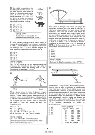 V
80 Um móbile pendurado no teto
tem três elefantezinhos presos um
ao outro por fios, como mostra a
figura. As massas dos elefantes de
cima, do meio e de baixo são,
respectivamente, 20 g, 30 g e 70 g.
Os valores de tensão, em newtons,
nos fios superior, médio e inferior
são, respectivamente, iguais a
a) 1,2; 1,0; 0,7.
b) 1,2; 0,5; 0,2.
c) 0,7; 0,3; 0,2.
d) 0,2; 0,5; 1,2.
e) 0,2; 0,3; 0,7.
NOTE E ADOTE
Desconsidere as massas dos fios.
Aceleração da gravidade g = 10 m/s2
.
81 Uma pequena bola de borracha maciça é solta do
repouso de uma altura de 1 m em relação a um piso liso
e sólido. A colisão da bola com o piso tem coeficiente
de restituição = 0,8. A altura máxima atingida pela
bola, depois da sua terceira colisão com o piso, é
a) 0,80 m.
b) 0,76 m.
c) 0,64 m.
d) 0,51 m.
e) 0,20 m.
NOTE E ADOTE
= V
2
f / V
2
i, em que Vf e Vi são, respectivamente, os
módulos das velocidades da bola logo após e
imediatamente antes da colisão com o piso.
Aceleração da gravidade g = 10 m/s
2
.
82
Maria e Luísa, ambas de massa M, patinam no gelo.
Luísa vai ao encontro de Maria com velocidade de
módulo V. Maria, parada na pista, segura uma bola de
massa m e, num certo instante, joga a bola para Luísa.
A bola tem velocidade de módulo , na mesma direção
de V. Depois que Luísa agarra a bola, as velocidades
de Maria e Luísa, em relação ao solo, são,
respectivamente,
a) 0 ; – V
b) – ; + V / 2
c) – m / M ; M V / m
d) – m / M ; (m – M V) / (M + m)
e) (M V/2 – m ) / M ; (m – MV/2) / (M + m)
NOTE E ADOTE
V e são velocidades em relação ao solo.
Considere positivas as velocidades para a direita.
Desconsidere efeitos dissipativos.
83
Para ilustrar a dilatação dos corpos, um grupo de
estudantes apresenta, em uma feira de ciências, o
instrumento esquematizado na figura acima. Nessa
montagem, uma barra de alumínio com 30 cm de
comprimento está apoiada sobre dois suportes, tendo
uma extremidade presa ao ponto inferior do ponteiro
indicador e a outra encostada num anteparo fixo. O
ponteiro pode girar livremente em torno do ponto O,
sendo que o comprimento de sua parte superior é
10 cm e, o da inferior, 2 cm. Se a barra de alumínio,
inicialmente à temperatura de 25
o
C, for aquecida a
225
o
C, o deslocamento da extremidade superior do
ponteiro será, aproximadamente, de
a) 1 mm.
b) 3 mm.
c) 6 mm.
d) 12 mm.
e) 30 mm.
NOTE E ADOTE
Coeficiente de dilatação linear do alumínio: 2 x 10 5 o
C
1
.
84
Uma fibra ótica é um guia de luz, flexível e transparente,
cilíndrico, feito de sílica ou polímero, de diâmetro não
muito maior que o de um fio de cabelo, usado para
transmitir sinais luminosos a grandes distâncias, com
baixas perdas de intensidade. A fibra ótica é constituída
de um núcleo, por onde a luz se propaga e de um
revestimento, como esquematizado na figura acima
(corte longitudinal). Sendo o índice de refração do
núcleo 1,60 e o do revestimento, 1,45, o menor valor do
ângulo de incidência do feixe luminoso, para que toda
a luz incidente permaneça no núcleo, é,
aproximadamente,
a) 45
o
.
b) 50
o
.
c) 55o
.
d) 60
o
.
e) 65o
.
NOTE E ADOTE
(graus) sen cos
25 0,42 0,91
30 0,50 0,87
45 0,71 0,71
50 0,77 0,64
55 0,82 0,57
60 0,87 0,50
65 0,91 0,42
n1 sen 1 = n2 sen 2
PAG 20/24 V
Caderno Reserva
 