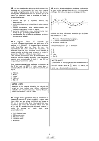 V
85 Em uma sala fechada e isolada termicamente, uma
geladeira, em funcionamento, tem, num dado instante,
sua porta completamente aberta. Antes da abertura
dessa porta, a temperatura da sala é maior que a do
interior da geladeira. Após a abertura da porta, a
temperatura da sala,
a) diminui até que o equilíbrio térmico seja
estabelecido.
b) diminui continuamente enquanto a porta permanecer
aberta.
c) diminui inicialmente, mas, posteriormente, será
maior do que quando a porta foi aberta.
d) aumenta inicialmente, mas, posteriormente, será
menor do que quando a porta foi aberta.
e) não se altera, pois se trata de um sistema fechado e
termicamente isolado.
86 A seguinte notícia foi veiculada por
ESTADAO.COM.BR/Internacional na terça-feira, 5 de
abril de 2011: TÓQUIO - A empresa Tepco informou,
nesta terça-feira, que, na água do mar, nas
proximidades da usina nuclear de Fukushima, foi
detectado nível de iodo radioativo cinco milhões de
vezes superior ao limite legal, enquanto o césio-137
apresentou índice 1,1 milhão de vezes maior.
Uma amostra recolhida no início de segunda-feira, em
uma área marinha próxima ao reator 2 de Fukushima,
revelou uma concentração de iodo-131 de 200 mil
becquerels por centímetro cúbico.
Se a mesma amostra fosse analisada, novamente, no
dia 6 de maio de 2011, o valor obtido para a
concentração de iodo-131 seria, aproximadamente, em
Bq/cm
3
,
a) 100 mil.
b) 50 mil.
c) 25 mil.
d) 12,5 mil.
e) 6,2 mil.
NOTE E ADOTE
Meia-vida de um material radioativo é o intervalo de
tempo em que metade dos núcleos radioativos
existentes em uma amostra desse material decaem.
A meia-vida do iodo-131 é de 8 dias.
87 Energia elétrica gerada em Itaipu é transmitida da
subestação de Foz do Iguaçu (Paraná) a Tijuco Preto
(São Paulo), em alta tensão de 750 kV, por linhas de
900 km de comprimento. Se a mesma potência fosse
transmitida por meio das mesmas linhas, mas em
30 kV, que é a tensão utilizada em redes urbanas, a
perda de energia por efeito Joule seria,
aproximadamente,
a) 27.000 vezes maior.
b) 625 vezes maior.
c) 30 vezes maior.
d) 25 vezes maior.
e) a mesma.
88 A figura abaixo representa imagens instantâneas
de duas cordas flexíveis idênticas, C1 e C2, tracionadas
por forças diferentes, nas quais se propagam ondas.
Durante uma aula, estudantes afirmaram que as ondas
nas cordas C1 e C2 têm:
I. A mesma velocidade de propagação.
II. O mesmo comprimento de onda.
III. A mesma frequência.
Está correto apenas o que se afirma em
a) I.
b) II.
c) III.
d) I e II.
e) II e III.
NOTE E ADOTE
A velocidade de propagação de uma onda transversal
em uma corda é igual a
T
, sendo T a tração na
corda e , a densidade linear da corda.
PAG 21/24 V
Caderno Reserva
 