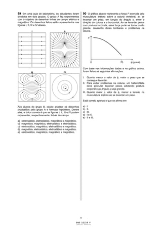 V
89 Em uma aula de laboratório, os estudantes foram
divididos em dois grupos. O grupo A fez experimentos
com o objetivo de desenhar linhas de campo elétrico e
magnético. Os desenhos feitos estão apresentados nas
figuras I, II, III e IV abaixo.
Aos alunos do grupo B, coube analisar os desenhos
produzidos pelo grupo A e formular hipóteses. Dentre
elas, a única correta é que as figuras I, II, III e IV podem
representar, respectivamente, linhas de campo
a) eletrostático, eletrostático, magnético e magnético.
b) magnético, magnético, eletrostático e eletrostático.
c) eletrostático, magnético, eletrostático e magnético.
d) magnético, eletrostático, eletrostático e magnético.
e) eletrostático, magnético, magnético e magnético.
90 O gráfico abaixo representa a força F exercida pela
musculatura eretora sobre a coluna vertebral, ao se
levantar um peso, em função do ângulo , entre a
direção da coluna e a horizontal. Ao se levantar pesos
com postura incorreta, essa força pode se tornar muito
grande, causando dores lombares e problemas na
coluna.
Com base nas informações dadas e no gráfico acima,
foram feitas as seguintes afirmações:
I. Quanto menor o valor de , maior o peso que se
consegue levantar.
II. Para evitar problemas na coluna, um halterofilista
deve procurar levantar pesos adotando postura
corporal cujo ângulo seja grande.
III. Quanto maior o valor de , menor a tensão na
musculatura eretora ao se levantar um peso.
Está correto apenas o que se afirma em
a) I.
b) II.
c) III.
d) I e II.
e) II e III.
PAG 22/24 V
Caderno Reserva
 