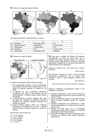 V
04 Observe os seguintes mapas do Brasil.
Os mapas representam, respectivamente, os temas
I II III
a) Natalidade Mortalidade infantil IDH
b) Mortalidade infantil Alfabetização Trabalho infantil
c) Alfabetização Trabalho infantil IDH
d) Natalidade IDH Trabalho infantil
e) Alfabetização Mortalidade infantil Natalidade
_____________________________________________________________________________________________
05 Observe os mapas do Brasil.
Considere as afirmativas relacionadas aos mapas.
I. Alta concentração fundiária e pouca diversificação
da atividade econômica são características de um
bolsão de pobreza existente no extremo sul do
Brasil.
II. A despeito de seus excelentes indicadores
econômicos bem como de seu elevado grau de
industrialização, a Região Sudeste abriga bolsões
de pobreza.
III. A biodiversidade da floresta assegura alta renda
per capita aos habitantes da Amazônia, enquanto
moradores da caatinga nordestina padecem em
bolsões de pobreza.
IV. Embora Brasília detenha alguns dos melhores
indicadores socioeconômicos do país, o próprio
Distrito Federal e arredores abrigam um bolsão de
pobreza.
Está correto o que se afirma em
a) I, II e III, apenas.
b) I, II e IV, apenas.
c) II e III, apenas.
d) III e IV, apenas.
e) I, II, III e IV.
06 Logo após a entrada de milhares de imigrantes
norte-africanos na Itália, em abril deste ano, o
presidente da França, Nicolas Sarkozy, e o primeiro-
ministro da Itália, Silvio Berlusconi, fizeram as seguintes
declarações a respeito de um consenso entre países da
União Europeia (UE) e associados.
Queremos mantê-lo vivo, mas para isso é preciso
reformá-lo.
Nicolas Sarkozy.
Não queremos colocá-lo em causa, mas em situações
excepcionais acreditamos que é preciso fazer
alterações, sobre as quais decidimos trabalhar em
conjunto.
Silvio Berlusconi.
http://pt.euronews.net. Acesso em julho/2011. Adaptado.
Sarkozy e Berlusconi encaminharam pedido à UE,
solicitando a revisão do
a) Tratado de Maastricht, o qual concede anistia aos
imigrantes ilegais radicados em países europeus há
mais de 5 anos.
b) Acordo de Schengen, segundo o qual Itália e França
devem formular políticas sociais de natureza
bilateral.
c) Tratado de Maastricht, que implementou a União
Econômica Monetária e a moeda única em todos os
países da UE.
d) Tratado de Roma, que criou a Comunidade
Econômica Europeia (CEE) e suprimiu os controles
alfandegários nas fronteiras internas.
e) Acordo de Schengen, pelo qual se assegura a livre
circulação de pessoas pelos países signatários
desse acordo.
PAG 03/24 V
Caderno Reserva
 
