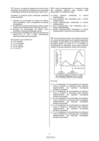 V
11 Há anos, a Amazônia brasileira tem sofrido danos
ambientais, provocados por atividades como queimadas
e implantação de áreas de pecuária para o gado bovino.
Considere os possíveis danos ambientais resultantes
dessas atividades:
I. Aumento da concentração de dióxido de carbono
(CO2) atmosférico, como consequência da queima
da vegetação.
II. Aumento do processo de laterização, devido à perda
de ferro (Fe) e alumínio (Al) no horizonte A do solo.
III. Aumento da concentração de metano (CH4)
atmosférico, liberado pela digestão animal.
IV. Diminuição da fertilidade dos solos pela liberação de
cátions Na+
, K
+
, Ca
2+
e Mg
2+
, anteriormente
absorvidos pelas raízes das plantas.
Está correto o que se afirma em
a) I e III, apenas.
b) I, II e III, apenas.
c) II e IV, apenas.
d) III e IV, apenas.
e) I, II, III e IV.
12 O retículo endoplasmático e o complexo de Golgi
são organelas celulares cujas funções estão
relacionadas. O complexo de Golgi
a) recebe proteínas sintetizadas no retículo
endoplasmático.
b) envia proteínas nele sintetizadas para o retículo
endoplasmático.
c) recebe polissacarídeos sintetizados no retículo
endoplasmático.
d) envia polissacarídeos nele sintetizados para o
retículo endoplasmático.
e) recebe monossacarídeos sintetizados no retículo
endoplasmático e para ele envia polissacarídeos.
13 Um camundongo recebeu uma injeção de proteína
A e, quatro semanas depois, outra injeção de igual dose
da proteína A, juntamente com uma dose da proteína B.
No gráfico abaixo, as curvas X, Y e Z mostram as
concentrações de anticorpos contra essas proteínas,
medidas no plasma sanguíneo, durante oito semanas.
As curvas
a) X e Z representam as concentrações de anticorpos
contra a proteína A, produzidos pelos linfócitos,
respectivamente, nas respostas imunológicas
primária e secundária.
b) X e Y representam as concentrações de anticorpos
contra a proteína A, produzidos pelos linfócitos,
respectivamente, nas respostas imunológicas
primária e secundária.
c) X e Z representam as concentrações de anticorpos
contra a proteína A, produzidos pelos macrófagos,
respectivamente, nas respostas imunológicas
primária e secundária.
d) Y e Z representam as concentrações de anticorpos
contra a proteína B, produzidos pelos linfócitos,
respectivamente, nas respostas imunológicas
primária e secundária.
e) Y e Z representam as concentrações de anticorpos
contra a proteína B, produzidos pelos macrófagos,
respectivamente, nas respostas imunológicas
primária e secundária.
PAG 05/24 V
Caderno Reserva
 