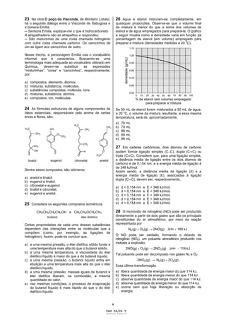 V
23 Na obra O poço do Visconde, de Monteiro Lobato,
há o seguinte diálogo entre o Visconde de Sabugosa e
a boneca Emília:
Senhora Emília, explique-me o que é hidrocarboneto.
A atrapalhadeira não se atrapalhou e respondeu:
São misturinhas de uma coisa chamada hidrogênio
com outra coisa chamada carbono. Os carocinhos de
um se ligam aos carocinhos de outro.
Nesse trecho, a personagem Emília usa o vocabulário
informal que a caracteriza. Buscando-se uma
terminologia mais adequada ao vocabulário utilizado em
Química, devem-se substituir as expressões
“misturinhas”, “coisa” e “carocinhos”, respectivamente,
por:
a) compostos, elemento, átomos.
b) misturas, substância, moléculas.
c) substâncias compostas, molécula, íons.
d) misturas, substância, átomos.
e) compostos, íon, moléculas.
24 As fórmulas estruturais de alguns componentes de
óleos essenciais, responsáveis pelo aroma de certas
ervas e flores, são:
Dentre esses compostos, são isômeros:
a) anetol e linalol.
b) eugenol e linalol.
c) citronelal e eugenol.
d) linalol e citronelal.
e) eugenol e anetol.
25 Considere os seguintes compostos isoméricos:
CH3CH2CH2CH2OH e CH3CH2OCH2CH3
butanol éter dietílico
Certas propriedades de cada uma dessas substâncias
dependem das interações entre as moléculas que a
compõem (como, por exemplo, as ligações de
hidrogênio). Assim, pode-se concluir que,
a) a uma mesma pressão, o éter dietílico sólido funde a
uma temperatura mais alta do que o butanol sólido.
b) a uma mesma temperatura, a viscosidade do éter
dietílico líquido é maior do que a do butanol líquido.
c) a uma mesma pressão, o butanol líquido entra em
ebulição a uma temperatura mais alta do que o éter
dietílico líquido.
d) a uma mesma pressão, massas iguais de butanol e
éter dietílico liberam, na combustão, a mesma
quantidade de calor.
e) nas mesmas condições, o processo de evaporação
do butanol líquido é mais rápido do que o do éter
dietílico líquido.
26 Água e etanol misturam-se completamente, em
quaisquer proporções. Observa-se que o volume final
da mistura é menor do que a soma dos volumes de
etanol e de água empregados para prepará-la. O gráfico
a seguir mostra como a densidade varia em função da
porcentagem de etanol (em volume) empregado para
preparar a mistura (densidades medidas a 20 o
C).
Se 50 mL de etanol forem misturados a 50 mL de água,
a 20
o
C, o volume da mistura resultante, a essa mesma
temperatura, será de, aproximadamente,
a) 76 mL
b) 79 mL
c) 86 mL
d) 89 mL
e) 96 mL
27 Em cadeias carbônicas, dois átomos de carbono
podem formar ligação simples (C C), dupla (C C) ou
tripla (C C). Considere que, para uma ligação simples,
a distância média de ligação entre os dois átomos de
carbono é de 0,154 nm, e a energia média de ligação é
de 348 kJ/mol.
Assim sendo, a distância média de ligação (d) e a
energia média de ligação (E), associadas à ligação
dupla (C C), devem ser, respectivamente,
a) d < 0,154 nm e E > 348 kJ/mol.
b) d < 0,154 nm e E < 348 kJ/mol.
c) d = 0,154 nm e E = 348 kJ/mol.
d) d > 0,154 nm e E < 348 kJ/mol.
e) d > 0,154 nm e E > 348 kJ/mol.
28 O monóxido de nitrogênio (NO) pode ser produzido
diretamente a partir de dois gases que são os principais
constituintes do ar atmosférico, por meio da reação
representada por
N2(g) O2(g) 2NO(g) H= 180 kJ .
O NO pode ser oxidado, formando o dióxido de
nitrogênio (NO2), um poluente atmosférico produzido nos
motores a explosão:
2NO(g) O2(g) 2NO2(g) H= 114 kJ .
Tal poluente pode ser decomposto nos gases N2 e O2:
2NO2(g) N2(g) 2O2(g)
Essa última transformação
a) libera quantidade de energia maior do que 114 kJ.
b) libera quantidade de energia menor do que 114 kJ.
c) absorve quantidade de energia maior do que 114 kJ.
d) absorve quantidade de energia menor do que 114 kJ.
e) ocorre sem que haja liberação ou absorção de
energia.
PAG 08/24 V
Caderno Reserva
 