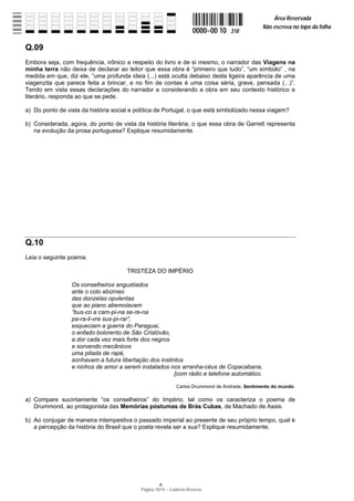 Área Reservada
                                                                                              Não escreva no topo da folha
                                                                    0000−00 10   318

Q.09
Embora seja, com frequência, irônico a respeito do livro e de si mesmo, o narrador das Viagens na
minha terra não deixa de declarar ao leitor que essa obra é “primeiro que tudo”, “um símbolo” , na
medida em que, diz ele, “uma profunda ideia (...) está oculta debaixo desta ligeira aparência de uma
viagenzita que parece feita a brincar, e no fim de contas é uma coisa séria, grave, pensada (...)”.
Tendo em vista essas declarações do narrador e considerando a obra em seu contexto histórico e
literário, responda ao que se pede.

a) Do ponto de vista da história social e política de Portugal, o que está simbolizado nessa viagem?

b) Considerada, agora, do ponto de vista da história literária, o que essa obra de Garrett representa
   na evolução da prosa portuguesa? Explique resumidamente.




Q.10
Leia o seguinte poema.

                                      TRISTEZA DO IMPÉRIO

                 Os conselheiros angustiados
                 ante o colo ebúrneo
                 das donzelas opulentas
                 que ao piano abemolavam
                 “bus-co a cam-pi-na se-re-na
                 pa-ra-li-vre sus-pi-rar”,
                 esqueciam a guerra do Paraguai,
                 o enfado bolorento de São Cristóvão,
                 a dor cada vez mais forte dos negros
                 e sorvendo mecânicos
                 uma pitada de rapé,
                 sonhavam a futura libertação dos instintos
                 e ninhos de amor a serem instalados nos arranha-céus de Copacabana,
                                                        [com rádio e telefone automático.

                                                            Carlos Drummond de Andrade, Sentimento do mundo.

a) Compare sucintamente “os conselheiros” do Império, tal como os caracteriza o poema de
   Drummond, ao protagonista das Memórias póstumas de Brás Cubas, de Machado de Assis.

b) Ao conjugar de maneira intempestiva o passado imperial ao presente de seu próprio tempo, qual é
   a percepção da história do Brasil que o poeta revela ser a sua? Explique resumidamente.




                                           Página 10/14 − Caderno Reserva
 