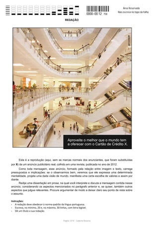 Área Reservada
                                                                                            Não escreva no topo da folha
                                                                         0000−00 12   758

                                                  REDAÇÃO




       Esta é a reprodução (aqui, sem as marcas normais dos anunciantes, que foram substituídas
por X de um anúncio publicitário real, colhido em uma revista, publicada no ano de 2012.
      Como toda mensagem, esse anúncio, formado pela relação entre imagem e texto, carrega
pressupostos e implicações: se o observarmos bem, veremos que ele expressa uma determinada
mentalidade, projeta uma dada visão de mundo, manifesta uma certa escolha de valores e assim por
diante.
      Redija uma dissertação em prosa, na qual você interprete e discuta a mensagem contida nesse
anúncio, considerando os aspectos mencionados no parágrafo anterior e, se quiser, também outros
aspectos que julgue relevantes. Procure argumentar de modo a deixar claro seu ponto de vista sobre
o assunto.

Instruções:
    A redação deve obedecer à norma padrão da língua portuguesa.
    Escreva, no mínimo, 20 e, no máximo, 30 linhas, com letra legível.
    Dê um título a sua redação.


                                                Página 12/14 − Caderno Reserva
 